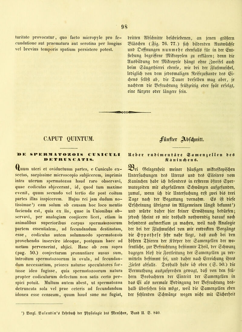 turitate provocatur, quo facto micropyle pro fe- britten 5lbf(^mtte befd)rtebenen, an jenen gröfern cundatione aut praematura aut serotina per longius S5lägd)en (gtg. 76. 77.) ftd) btlbenben 3fuött)üc^fe vel brevius temporis spatium persistere potest. unb Deffnungen nunmef)r ebenfalls für tn ber (5nt# ftel)ung begriffene 5!)?ifropbtett P erflären; benn bte 5lngbilbung ber 5!)Jifropble pngt oI)ne Bweifel au^ beim @äugeti)ierei ebenfo, mie bei ber glupmnfcjiel, lebiglid) pon bem jebeömaligen Dieifejuftanbe be^ QU d)enö felbft ab, bie 2)auer berfelbcn mag aber, je nad)bem bie 53efrud)tung frü^jeitig ober fpüt erfolgt, eine fürjere ober längere fein. ■^»€>€Ki CAPUT QUINTUM. »E SPERMATOZOIS CTA1CIII<1 UETRII ACATIS. Q,uum Uteri et oviductuum partes, e Cuniculo ex- sectas, saepissime microscopio subjicerem, imprimis intra uterum spermatozoa haud raro observavi, quae codiculas abjecerant, id, quod tum maxime evenit, quum secundo vel tertio die post coitum partes illas inspicerem. Hujus rei jam dudum no- tissimae') eam solum ob causam hoc loco mentio facienda est, quia ex iis, quae in Unionibus ob- servavi, per analogiam conjicere licet, etiam in animalibus superioribus corpus spermatozoorum partem essentialem, ad fecundandum destinatam, esse, codiculas autem solummodo spermatozois provehendis inservire ideoque, postquam haec ad metam pervenerint, abjici. Hanc ob rem supra (pag. 50.) conjecturam pronuntiare ausus sum, introitum spermatozoorum in ovula, ad fecundan- dum necessarium, priores naturae speculatores for- tasse ideo fugisse, quia spermatozoorum natura propter codicularum defectum non satis certo per- spici potuit. Multum autem abest, ut spermatozoa detruncata sola vel prae ceteris ad fecundandum idonea esse censeam, quum haud sane me fugiat, /«nftcr lieber rubtmeutdre iSamettseUett be« ^antndhen^. 33e{ dielegenftett meiner ^auftgen mifroffopife^en Unterfucl)ungen be^ Uterum unb beö ßileiterö »om jlanin^en Itabe id) befonberd in erfterem öftere ©per? matojoiben mit abgefallenen ©dtmänjen aufgefunben, jumal, menn itft bie Unterfueftung erft gmei biö brei 2:age nad^ ber ^Begattung porna^m. Q^ ift biefe tSrfdteinung übrigen^ im SlUgemeinen längft befannt') unb mürbe balter (Srmäl^nung bebürfen; jeboej) fd^eint eg mir begftalb notftmenbig barauf nod> befonberg aufmerffam ju madigen, meil na^ 5lnalogic ber bei ber glufniufdltel »on mir entbedften SSorgänge bie Appetitefc fe^r nalte liegt, baf audb bei ben ^öl^ern 2:f)ieren ber i?brper ber ©amengellen ber me«= fentlidte, gur Befruchtung beftimmte $£bftlr ber ©dltmang bagegen blop bie gortleitung ber ©amengellen gu »er^ mittein beftimmt fei, unb baper nadp ßrreidhung ipreg 3ieleg abfalle. i)egl)alb habe ich oben (©. 50.) bie Bermuthung auggufpredpen gemagt, bap pon ben frü# hern Beobachtern ber Eintritt ber ©amengeUen in bag (5i alg normale Bebingung ber Befruchtung beg;* halb überfehen fein möge, meil bie ©amengellen eben ber fehlenben ©dpmange megen nidpt mit ©idperheit ') SSergl. SSnlenlin’g ber ^^pbpolpgie beö 9Benf($en, 33anti II. (©. 840.