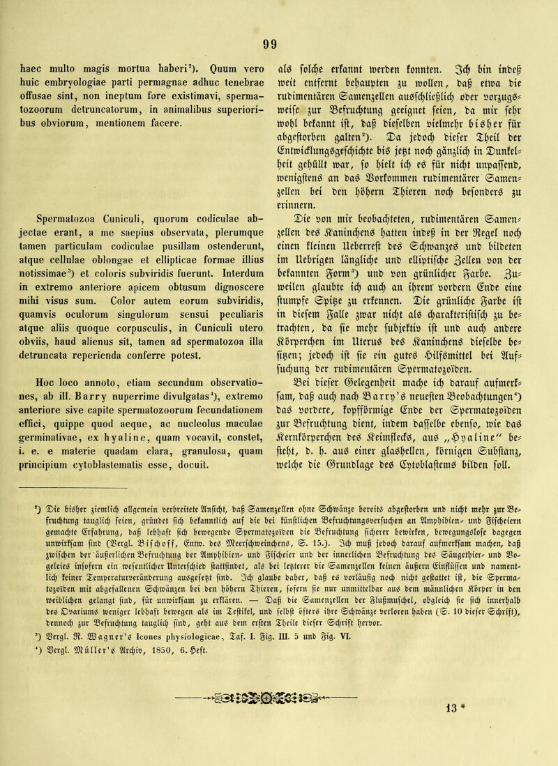 haec multo magis mortua haberi'“). Quum vero huic embryoiogiae parti permagnae adhuc tenebrae offusae sint, non ineptum fure existimavi, sperma- tozoorum detruncatorum, in animalibus superiori- bus obviorum, mentionem facere. Spermatozoa Cuniculi, quorum codiculae ab- jectae erant, a me saepius observata, plerumque tamen particulam codiculae pusillam ostenderunt, atque cellulae oblongae et ellipticae formae illius notissimae'*) et coloris subviridis fuerunt. Interdum in extremo anteriore apicem obtusum dignoscere mihi visus sum. Color autem eorum subviridis, quamvis oculorum singulorum sensui peculiaris atque aliis quoque corpusculis, in Cuniculi utero obviis, haud alienus sit, tamen ad spermatozoa illa detruncata reperienda conferre potest. Hoc loco annoto, etiam secundum observatio- nes, ab ili. Barry nuperrime divulgatas0, extremo anteriore sive capite spermatozoorum fecundationem effici, quippe quod aeque, ac nucleolus maculae germinativae, ex hyaline, quam vocavit, constet, i. e. e materie quadam clara, granulosa, quam principium cytoblastematis esse, docuit. alö folc^e evfannt trerben fonnten. Stf» btn tnbep ireit entfernt behaupten ju mollen, baf etma bie rubtmentaren ©amenjellen augf(f)I{efl{d) ober norjugg# weife jur 35efruc^tung geeignet feien, ba mir fe^r wo^I befannt ift, baf biefelben nieimel)r big^er für abgeftorben galten). !Da jeboi^ biefer 5£f)ei{ ber gntwicflungsSgefc^ic^te bi^ je^t no^ gänjlic^ in DunfeI? l^eit gef)ullt war, fo f)ielt id) ed für nii^t unpaffenb, wenigftenö an baö SSorfommen rubimentärer ©amen# jetten bei ben f)bf)ern S£f)ieren noift befonber^ ju erinnern. Die öon mir beobachteten, rubimentären ©amen# jetten beö ^aninchenö t)<tff£tt inbef in ber Sffeget noch einen fteinen Heberreft beö ©cfiwanje^ unb bilbeten im Uebrigen tüngtiche unb eltiptifct)e 3eüen oon ber befannten gorm) unb oon grünlicher 3«^ weiten gtaubte ich auch an ihrem' oorbern @nbe eine ftumpfe ©pi^e ju erfennen. Die grüntidhe garbe ift in biefem gatte jwar nicht als charafteriftifh Ju be# trachten, ba fie mehr fubjeftio ift unb auch anbere Körperchen im Uterus beg Kaninchens biefetbe be# figen; jeboch ift fie ein gutes Hilfsmittel bei Stuf# fuchung ber rubimentären ©permatojo'iben. S3ei biefer ©etegenheit mad)e ich barauf aufmerf# fam, baf auch nadh S3arrp’S neueftenS3eobachtungenO baS öorbere, fopfförmige @nbc ber ©permatojo'iben jur ^Befruchtung bient, inbem baffelbe ebenfo, wie baS Kernförperchen beS KeimfteefS, auS „Hpatine'' be# fteht, b. h- auö einer gtaShetten, förnigen ©ubftanj, welche bie ©runblage beS ©ptobtaftemS bitben fott. *) ®ic Häher jtcmitih attgemein öcrHettetc Slnftdht, baf «Santettjcllctt ohne ©chioanjc bereitä aBgejiorhcn unb nicht mehr jur Se* frueptung tauglich feien, grünbet fich befanntliih auf bie bei lünftlichen Scfruchtungäocrfuchen an SlmphiHen* unb gifcheiern gcmochte CSrfahrung, baf lebhaft fiel; bewegenbe ©permatojo'iben bie Sefrueptung fidherer bewirten, bewegungälofe bagegen unwirffam ftnb (SSergl. IBifchoff, Sntw. beä 9)?cerfchwcinchenä, @. 15.). 3ch mug jeboch baranf aufmertfnm madhen, bag jwifepen ber ouferlithen ^Befruchtung ber 5lmphiHen== unb gifcheier unb ber inncrlidhcn ^Befruchtung beä ©äugethier» unb SSo» gelcieä infofern ein Wefentlidhcr Unterfdhieb ftnUfinbct, alä bei lenterer bie ©omenjetlcn feinen augern cäinpjfen unb nament» lid) feiner Hemperatnroerünberung auägefeH fenb. 3dh glaube baher, baf eä »orläufig noch gefinltrt ift, bie ©perma» tojoiben mit abgcfaUcncn ©dhwänjen bei ben hbhrrn Shirren, fofern fie nur unmittelbar auä bem männlichen Äbrpcr in ben Weiblichen gelangt finb, für unwirffam ju erflären. — Saf bie ©amenjeHen ber glufmufdhel, obgleich fte fich innerhalb beä Doariumä weniger lebhaft bewegen alä im lleftifcl, unb fclbft bftcrä ihre ©dhwänje öerloren haben (©. 10 biefer ©dhrift), bennodh jur ^Befruchtung tauglidh finb, geht auä bem erfien Slhrdr ©dhrift herber. ’) IBcrgl. St. SBagncr’ä Icones physiologicae, Staf. I. gig. III. 5 unb gig. VI. ^) Sergl. «Wüller’ä 5lrdhib, 1850, 6. Heft. 13*