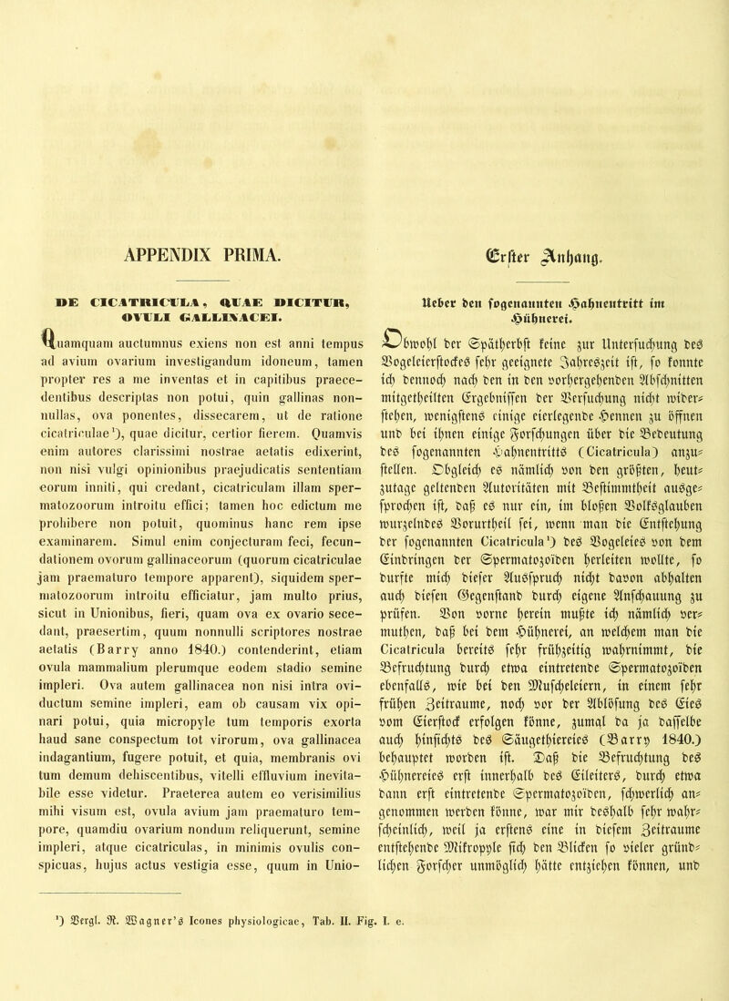 APPENDIX PRIMA. ^vftn Jtnijang. nE CICATRieilliA, aUAE DICITUR, OUUU.1 «AliUUKACEI. uamquam auctumnus exiens non est anni tempus ad avium ovarium investigandum idoneum, tamen propter res a me inventas et in capitibus praece- dentibus descriptas non potui, quin gallinas non- nullas, ova ponentes, dissecarem, ut de ratione cicatriculae'), quae dicitur, certior fierem. Quamvis enim aiitores clarissimi nostrae aetatis edixerint, non nisi vulgi opinionibus praejudicatis sententiam eorum inniti, qui credant, cicatriculam illam sper- matozoorum introitu effici; tamen hoc edictum me prohibere non potuit, quominus hanc rem ipse examinarem. Simul enim conjecturam feci, fecun- dationem ovorum gallinaceorum (quorum cicatriculae jam praematuro tempore apparent), siquidem sper- matozoorum introitu efficiatur, jam multo prius, sicut in Unionibus, fieri, quam ova ex ovario sece- dant, praesertim, quum nonnulli scriptores nostrae aetatis (Barry anno 1840.) contenderint, etiam ovula mammalium plerumque eodem stadio semine impleri. Ova autem gallinacea non nisi intra ovi- ductum semine impleri, eam ob causam vix opi- nari potui, quia micropyle tum temporis exorta haud sane conspectum tot virorum, ova gallinacea indagantium, fugere potuit, et quia, membranis ovi tum demum dehiscentibus, vitelli effluvium inevita- bile esse videtur. Praeterea autem eo verisimilius mihi visum est, ovula avium jam praematuro tem- pore, quamdiu ovarium nondum reliquerunt, semine impleri, atque cicatriculas, in minimis ovulis con- spicuas, hujus actus vestigia esse, quum in Unio- Ucbcr bcit fogcnountcn im .^ufincrct. Obmot)! ber ©patlterbft ferne ^ur Unterfud^ung beg S3ogeleterftocfe^ fe^v geeignete 3öl)regjeit ift, fo fonnte iä) bennoi^ nac^ ben in ben »or^erge^enben 3lbfd;mtten mitget^eilten (Ergebmffen ber SSerfue^ung md;t roibetv ftef)en, menigften^ einige eievlegenbe -Tennen ju bffnen unb hei i^nen einige govfdfjungen über bie ^Bebeutung beg fogenannten -pa^nentrittö (Cicatricula) anju# [teilen. Dbgleicl) eg nämli^ »on ben grb[ten, beut# gutagc geltenben Slutoritäten mit 33eftintmtbeit an^ge# fprocben ift, ba[ eö nur ein, im blo[en SSoIf^glauben murjelnbeö SSorurtbeil fei, menn man bie ©ntftebung ber fogenannten Cicatricula') beS IBogeleieeS »on bem (Einbringen ber ©permatojoiben berleiten moUte, fo burfte mich biefer 5luPfprucb niibt baoon abbalten auch biefen ©egenftanb burd) eigene 5lnf(bauung ju prüfen. 33on »orne herein mufte id) nämlicf» her# mutben, baf bei bem -Hühnerei, an melcbem man bie Cicatricula bereite febr frübjeitig mabrnimmt, bie 53efrucbtung burd) etwa eintretenbe ©permatojoiben ebenfalls, mie bei ben fD^ufdieleiern, in einem febr frühen 3eitraume, noch »or ber Slblbfung beP ©e0 oom ©erftocf erfolgen fönne, jumal ba ja baffelbe auch bruficbte beö ©äugetbiereieö (Sarrp 1840.) behauptet morben ift. ®af bie Ißefrucbtung be^ ■C>übnereie0 erft innerhalb beö ßileiter^, burtb etma bann erft eintretenbe ©permatojoiben, fdnoerlith an# genommen merben fönne, mar mir bePhulb [ehr mahr# fcheinlid;, meil ja erftenö eine in biefem Beitraume entftehenbe SOfifropple ftch ben SSlicfen fo öieler grünb# lid;en Be'rfcher nnmöglid) hätte entziehen fönnen, unb