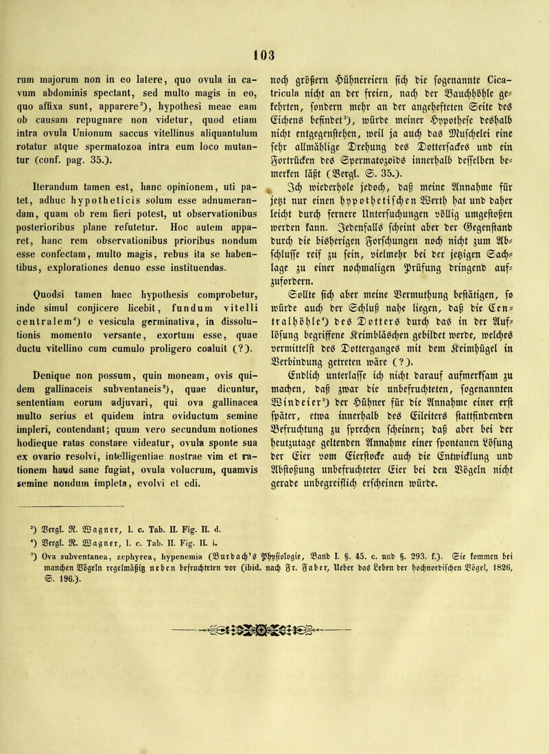 rum majorum non in eo latere, quo ovula in ca- vum abdominis spectant, sed multo magis in eo, quo affixa sunt, apparere’), hypothesi meae eam ob causam repugnare non videtur, quod etiam intra ovula Unionum saccus vitellinus aliquantulum rotatur atque spermatozoa intra eum loco mutan- tur (conf. pag. 350. Iterandum tamen est, hanc opinionem, uti pa- tet, adhuc hypotheticis solum esse adnumeran- dam, quam ob rem fieri potest, ut observationibus posterioribus plane refutetur. Hoc autem appa- ret, hanc rem observationibus prioribus nondum esse confectam, multo magis, rebus ita se haben- tibus, explorationes denuo esse instituendas. Quodsi tamen haec hypothesis comprobetur, inde simul conjicere licebit, fundum vitelli centralem“) e vesicula germinativa, in dissolu- tionis momento versante, exortum esse, quae ductu vitellino cum cumulo proligero coaluit (?)• Denique non possum, quin moneam, ovis qui- dem gallinaceis subventaneis’), quae dicuntur, sententiam eorum adjuvari, qui ova gallinacea multo serius et quidem intra oviductum semine impleri, contendant; quum vero secundum notiones hodieque ratas constare videatur, ovula sponte sua ex ovario resolvi, intelligentiae nostrae vim et ra- tionem haud sane fugiat, ovula volucrum, quamvis semine nondum impleta, evolvi et edi. noc^ gröpern ^üfinereiern fiep bte fogenannte Cica- tricula mc^t an ber freien, nacp ber I8aud^f)5]^le ge? feierten, fonbern nie|)r an ber angef)efteten Seite beö ei4)eng befinbet’), tnürbe meiner .^^pot^efe beöf)alb nid)t entgegenfte^en, meil ja and) baö SHuf^elei eine fe!^r allmäblige Dre|)ung beö 2)otterfacfeö nnb ein gortrüefen beg ©permatojoib^ innerljalb beffelben be# merfen läpt (SergC. ©. 35.). mieberi^ole jeboci^, baf meine 5lnnaf)me für je^t nur einen fjppot^etifcfien SÖert^ ^at nnb ba^er lei(f)t burc^ fernere Unterfu(|ungen »bllig umgeftopen merben fann. Sebenfallö fepeint aber ber ©egenftanb burd) bie biöperigen g'^’^f^ttngen noep niept jum 5lb# fd)luffe reif ju fein, öielmepr bei ber je^igen ©adp? läge ju einer nodpmaligen 5^rüfung bringenb auf? juforbern. ©oUte fiep aber meine SSermutpung beftatigen, fo mürbe audp ber ©dplup nape liegen, bap bie ßen? tralpbple“) be^ iottenS burep baö in ber Stuf? löfung begriffene jleimbläöcpen gebilbet merbe, melipe^ »ermittelft beg 2)ottergangeö mit bem .^eimpügel in SSerbinbung getreten märe (?). gnblicp unterlaffe icp ni^t barauf aufmerffam ju maipen, bap jmar bie unbefruepteten, fogenannten SBinbeier’) ber ^üpner für bie Slnnapme einer erft fpäter, etma innerpalb be^ (Sileiterö ftattfinbenben 33efru^tung ju fpredpen fepeinen; bap aber bei ber peutgutage geltenben Slnnapme einer fpontanen Söfung ber ßier som ©erftode auep bie Sntmidtung unb Slbpopung unbefruepteter (Eier bei ben SSbgeln niept gerabe unbegreipiep erfdpeinen mürbe. ’) aSergl. St. SBagner, 1. c. Tab. II. Fig. II, d. ‘) Scrgl. SBagner, 1. c. Tab. II. Fig. II. i. ’) Ova subventanea, zephyrea, hypenemia (33urba(|’^ Sanb I. §. 45. c. uub §. 293. f.). (Bie fommen bet matteren SS'ßgeItt rcgelmäptg neben bef«t(|teten vor (ibid. nm| gr. gaber, Ueber baö Seben ber Iioc^netbifi^en 3?bgcl, 1826, ©. 196.).