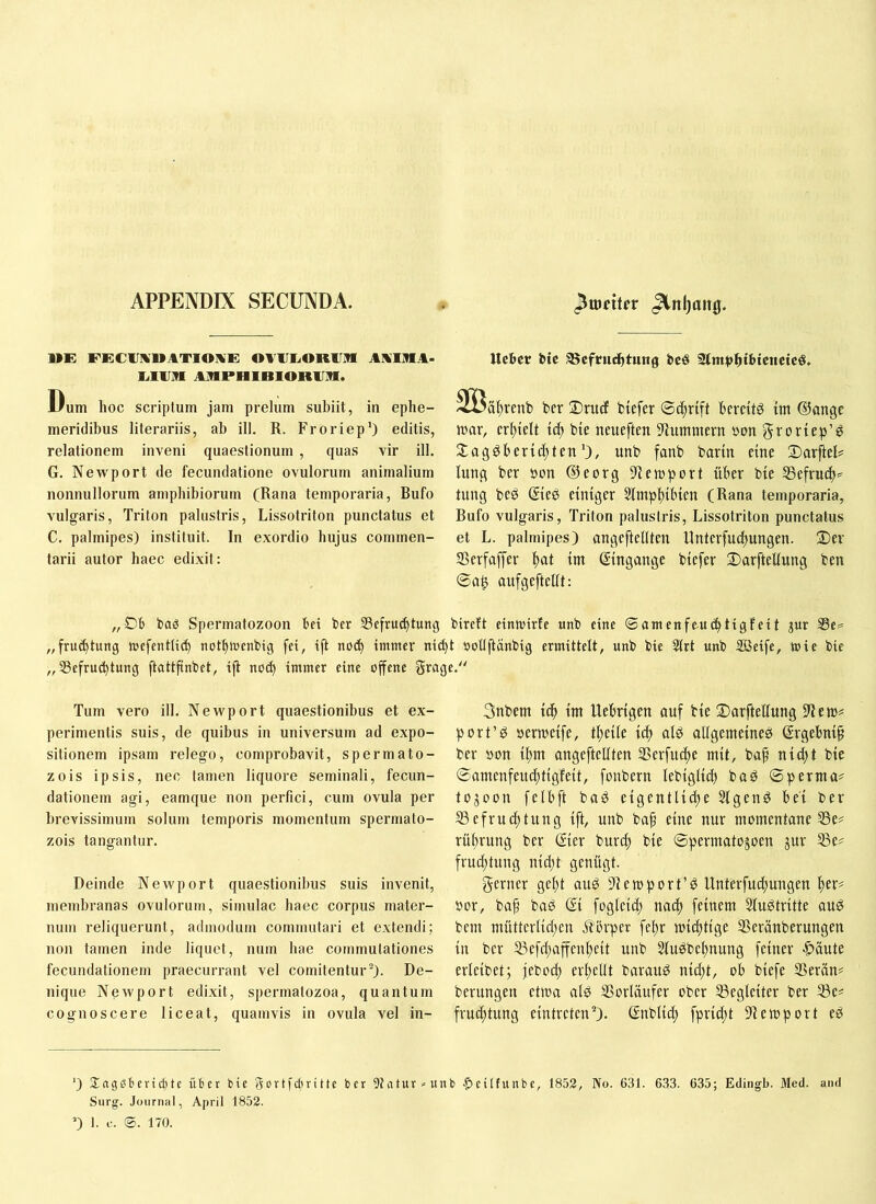 APPENDIX SECUNDA. »E PEClJlVnATIOlVE OAlIIvORim AKIllA* 1j1A]?1 ARPHlBlORAlfl. Dum hoc scriptum jam prelum subiit, in ephe- meridibus literariis, ab ill. R. Froriep') editis, relationem inveni quaestionum , quas vir ill. G. Newport de fecundatione ovulorum animalium nonnullorum amphibiorum (Rana temporaria. Bufo vulgaris, Triton palustris, Lissotriton punctatus et C. palmipes) instituit. In exordio hujus commen- tarii autor haec edixit: Uchcr bic ®efriidhtung bcö 2lntpht6tcttcicö. Söältrenb ber Drudf biefer ©c^rift bereite im ®angc tuar, erhielt bie neueften 9lummern »on gvoriep’^ 2;agöberic^tenunb fanb barin eine Darftel? luttc( ber uon ©eorg 9Ieiuport über bie 53efru^=^ tung beö ©ee einiger Slinpbibten (Rana temporaria, Bufo vulgaris, Triton palustris, Lissotriton punctatus et L. palmipes) angefteltten Unterfuebungen. 2)er Serfaffer ^tat ttn Eingänge biefer 2)arfteliung ben @a^ aufgeftelit: „06 baö Spermatozoon 6ci ber tBefrui^tung bireft einnnrfe «nb eine ©amenfeui^tigfeit jur Se= „fru^tung tuefenttieb notbtuenbig fet, ift nocb immer nii^t uollftanbig ermittelt, unb bie 2trt unb Söeife, mie bie „ 33cfrucbtung ftattfinbet, ijt noib immer eine ojfene grage. Tum vero ill. Newport quaestionibus et ex- perimentis suis, de quibus in universum ad expo- sitionem ipsam relego, comprobavit, spermato- zois ipsis, nec tamen liquore seminali, fecun- dationem agi, eamque non perfici, cum ovula per brevissimum solum temporis momentum spermato- zois tangantur. Deinde Newport quaestionibus suis invenit, membranas ovulorum, simulae haec corpus mater- num reliquerunt, admodum commutari et extendi; non tamen inde liquet, num hae commutationes fecundationem praecurrant vel comitentur’^). De- nique Newport edixit, spermatozoa, quantum cognoscere liceat, quamvis in ovula vel in- 3nbem i^ tm Uebrtgen auf bte 2)arftellung port’^ »ertudfe, t^eile id) alö allgemdueö ßrgebmp ber öon iltm angcftellten SSerfuc^e nut, bap ni^tt bie ©amenfeuc^tigfeit, fonbern lebtgltd) ba^ ©perma? toäoon felbft baö eigentlidte SIgenö bei ber SSefrudttung ift, unb bap eine nur momentane S3e? rü^rung ber gier burd) bie ©permatogoen jur S3e# frudttung nid)t genügt. gerner gef)t auP )temport’d Unterfuebungen »or, baf baö gi fogieid; nac| feinem Slu^tritte au0 bem mütterlid)en Äörper febr miebtige SSerünberungen in ber S3efd)affenbeit unb Stu^bebnung feiner -^äute erleibet; febod) erhellt barau^ nid)t, ob biefe Serän# berungen etma ald SSorläufer ober SSegleiter ber 33c^ fruebtung eintreten). gnblicb fprid;t 9tempört ed ‘) 3:aggbcrid)te über bie gortiduittc ber 9tatur^unb .peilfunbc, 1853, No. 631. 633. 635; Edingb. Med. and Sorg. Journal, April 1852. D 1. f. ®. 170.