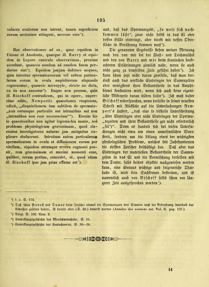 volucra ovulorum non intrent, tamen superficiem eorum arctissime attingant, necesse esseO- Hae observationes ad ea, quae equidem in Unione et Anodonta, quaeque ill. Barry et equi- dem in Lepore cuniculo observavimus, proxime accedunt, quamvis nondum ad eundem finem per- ductae sint“')- Equidem jamjam dubitare nequeo, quin introitus spermatozoorum vel saltem particu- larum eorum in ovula amphibiorum aliquando cognoscatur, quamvis micropyle, stricte sic dicta, ex iis non nascatur®)- Itaque non possum, quin ill. Bischoff contradicam, qui in opere, nuper- rime edito, Newportii quaestiones respiciens, edixit, „disquisitionem tam subtilem de spermato- „zois eorumque particulis aut intrantibus aut non „intrantibus non esse necessariam“®). Etenim his in quaestionibus non agitur logomachia inanis, sed problema physiologicum gravissimum, quod cla- rissimi investigatores naturae jam antiquitus ex- plicare studuerunt. Introitum autem particularuiii spermaticarum in ovula et diffusionem earum per vitellum, siquidem utrumque revera cognosci pos- sit, rem gravissimam et maximi momenti esse, quilibet, rerum peritus, concedet, id, quod etiam ill. Bischoff ipse jam prius effatus estO* auö, baf bag ©permato^oib, „fo tnett fic^ fommen jwar mi^t felbft m baö di ober beffen ^üUe embringt, aber bireft mtt beffen Dber# pcbe tn 53erü|)rung fommen muf®). 2)te genannten (Srgebmffe fte^en meiner 2Heinung nac^ ben oon mir bei ber gluf# unb Sieic^mufc^et imb ben »on SSarrp unb mir beim ^aninc^en beob# achteten ©rfc^einungen ^iemlic^ na^e, menn fte auc^ nic|t gan^ ju bemfelben 3tele gefü|)rt l^abenO- fann [c^on je^t nid^t baran jmeifeln, baf man ber? einft auc^ ba^ mirflic^e Einbringen ber ©amenjeffen ober menigftenö il^rer SSeftanbti^eile in baö Slmp^ji? bienei fonftatiren mirb, menn fic^ auc^ feine eigen!? Ii(f)e SlHfropple baran bilben foUte®). 3c^ muf ba^er Ißi[c^ 0ff miberfpre4)en, menn berfelbe in feiner neueften ©c^rift mit 9iüdfft^t auf bie Unterfu(f)ungen fllem? port’ö äufert, „ba^ eine fo bifftcile Unterfcbeibung „über Einbringen ober nii^t Einbringen ber ©perma? „tojoiben unb %erIßeftanbt^eile garniert erforberlicf) „fei®). 2)enn eö l^anbelt ftcfi bei biefen Hnterfu? c^ungen nic^t etma um einen unmefentlii^en UBort? ftreit, fonbern um bie Sbfung eineö ber mi(f)tigften p|)9ftoIogif(f)en ^Jrobleme, meld^eö feit Sal^r^unberten bie tiefften gotfe^er befcf)äftigt l^at. 2)a^ aber baö Einbringen ber materiellen Ißeftanbt^eife ber ©amen? gellen in ba^ Ei unb bie lßermifcf)ung berfelben mit bem ©Otter, fallö beibeö obfeftio nacf)gemiefen werben fann, eine überaus wichtige unb folgenreiche X^aU fache ift, wirb fein ©achfenner beftreiten, unb ift namentlich au^) oon 53ifchoff felbft fdhon oor lün? gerer au^gefprochen worben 0- ’) 1. c. ®. 174. ■■) f(|on unb ®umag beim Srofcfici emntat bie (Sferntatusoen brei (Stunben na(| ber SScfrucfjtung innerfiatb beg Sitretfeg gefetjen fiaben, ift bereüö oben (®. 62.) bemerft worben (Annales des Sciences nat. Vol. II. pag. 133.). ®) aScrgl. @. 102. Sinnt. 2. ®) gntwidlungggefcf)t(|te be^ 90?eerfcf)Wetn(|eng, <S. 15. 0 (SntWtdEIungggef^ic^te beg Saninibeneieg, ©. 30—34. 14