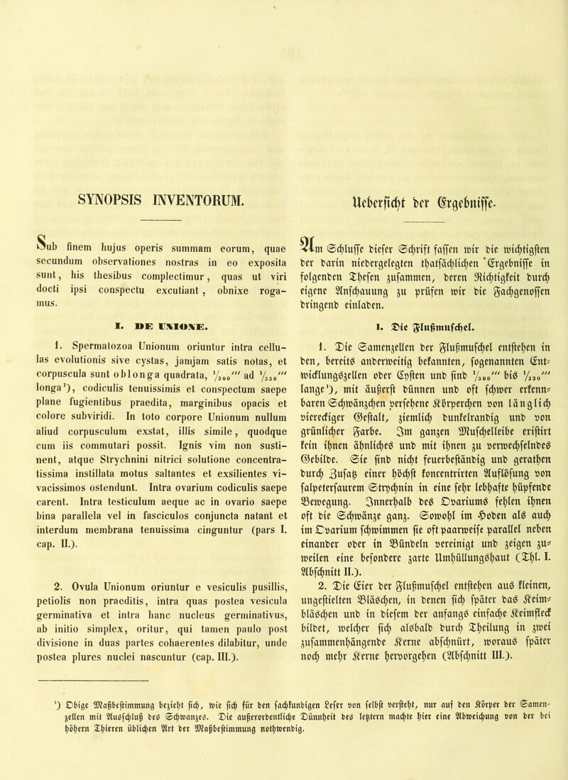 SYNOPSIS INVENTORUM. Uc6erficf)t bct Srgdmiffc- Äub finem hujus operis summam eorum, quae secundum observationes nostras in eo exposita sunt, his thesibus complectimur, quas ut viri docti ipsi conspectu excutiant, obnixe roga- mus. 1. UE IJKIOIiE. 1. Spermatozoa Unionum oriuntur intra cellu- las evolutionis sive cystas, jamjam satis notas, et corpuscula sunt oblonga quadrata, ‘/300' ad ‘/330' longa*), codiculis tenuissimis et conspectum saepe plane fugientibus praedita, marginibus opacis et colore subviridi. In toto corpore Unionum nullum aliud corpusculum exstat, illis simile, quodque cum iis commutari possit. Ignis vim non susti- nent, atque Strychnini nitrici solutione concentra- tissima instillata motus saltantes et exsilientes vi- vacissimos ostendunt. Intra ovarium codiculis saepe carent. Intra testiculum aeque ac in ovario saepe bina parallela vel in fasciculos conjuncta natant et interdum membrana tenuissima cinguntur (pars I. cap. II.). 2. Ovula Unionum oriuntur e vesiculis pusillis, petiolis non praeditis, intra quas postea vesicula germinativa et intra hanc nucleus germinativus, ab initio simplex, oritur, qui tamen paulo post divisione in duas partes cohaerentes dilabitur, unde postea plures nuclei nascuntur (cap. III.). ®c^lu|Te btcfer ©4>rtft faffen ttiir bte wii^ttgften ber bartn ntebergelegten tl)atfac^Uc^en *@rgebmffe tn folgenbcn 2:i)cfen ^ufammen, ber en 3l{(|t{gfeit burc() eigene 5tnfct)auung ju prüfen tt)ir bie g«<^)3e«offen brtngenb einiaben. 1. ®ic Jln^mufchcU 1. 2){e ©amenjellen ber glufmufcfiel entfielen tn ben, bereite onbermeitig befannten, fogenannten SnU ttJtcflunggjeUen ober Spften unb ftnb '/300' big ‘/330' lange’), mit äu^erft bünnen unb oft fifnoer erfenn^ baren ©ci)tt)änjc^en oerfel^ene j^brpen^en »on länglid; oierecfiger ©eftalt, jiemlid; bunfelranbig unb oon grünlidier ganjen SEUufdtelleibe eriftirt fein ihnen ahnlicheg unb mit ihnen ju oermei^felnbeg ©ebilbe. ©ie ftnb ni^t feuerbeftanbig unb gerathen bur^ 3ufa^ einer h^ft foneentrirten Sluftbfung oon falpeterfaurem ©trpdhnin in eine fehr lebhafte hüpfenbe SSemegung. Snnerhalb beg Ooariumg fehlen ihnen oft bie ©thmänje ganj. ©omohl im .^oben alg auch im Coarium fdhmimmen fie oft paarmeifc parallel neben einanber ober in S3ünbeln oereinigt unb jeigen ju? meilen eine befonbere garte Umhüllungghuut C^h^-1- Slbfchnitt II.). 2. Die Qier ber f^lu^mufi^el entftehen aug fleinen, ungeftielten 551üg^en, in benen fid) fpäter bag ^eim^ blägchen unb in biefem ber anfangg einfache ^eimfledf bilbet, melier fich algbalb burch Dheilung in gmei gufammenhängenbe ^erne abfchnürt, moraug fpäter noch mehr ^erne hetborgehen (Slbfchnitt III.). ') £)6igc üWafbeftimmung bcjtcht fi^, wie jtih ffit bett fachfunbigen Ceftr öon fclbft oerfteht, nur auf ben Äor))« b« ©amen^ jeKcn mit bcö ©thwanjcg. 2)ie auferorbentlic^e Diinnfieit be^ legtcrn machte hi« eine 5lbwei^ung »on ber bei hohem ^hieten üblithen ?lrt bet SWagbeftimmung nothwenbig.