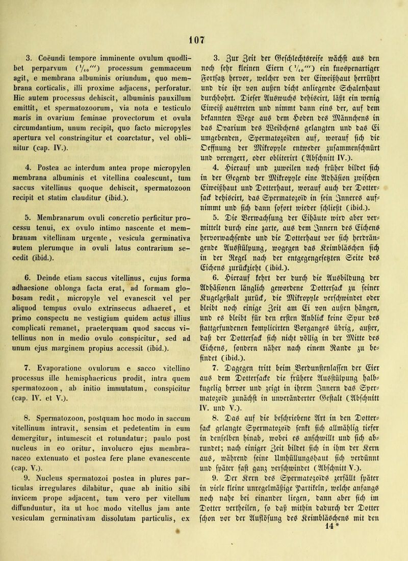 3. Coeundi tempore imminente ovulum quodli- bet perparvum (y,o0 processum gemmaceum agit, e membrana albuminis oriundum, quo mem- brana corticalis, illi proxime adjacens, perforatur. Hic autem processus dehiscit, albuminis pauxillum emittit, et spermatozoorum, via nota e testiculo maris in ovarium feminae provectorum et ovula circumdantium, unum recipit, quo facto micropyles apertura vel constringitur et coarctatur, vel obli- nitur (cap. IV.). 4. Postea ac interdum antea prope micropylen membrana albuminis et vitellina coalescunt, tum saccus vitellinus quoque dehiscit, spermatozoon recipit et statim clauditur (ibid.). 5. Membranarum ovuli concretio perficitur pro- cessu tenui, ex ovulo intimo nascente et mem- branam vitellinam urgente, vesicula germinativa autem plerumque in ovuli latus contrarium se- cedit (ibid.). 6. Deinde etiam saccus vitellinus, cujus forma adhaesione oblonga facta erat, ad formam glo- bosam redit, micropyle vel evanescit vel per aliquod tempus ovulo extrinsecus adhaeret, et primo conspectu ne vestigium quidem actus illius complicati remanet, praeterquam quod saccus vi- tellinus non in medio ovulo conspicitur, sed ad unum ejus marginem propius accessit (ibid.). 7. Evaporatione ovulorum e sacco vitellino processus ille hemisphaericus prodit, intra quem spermatozoon, ab initio immutatum, conspicitur (cap. IV. et V.). 8. Spermatozoon, postquam hoc modo in saccum vitellinum intravit, sensim et pedetentim in eum demergitur, intumescit et rotundatur; paulo post nucleus in eo oritur, involucro ejus membra- naceo extenuato et postea fere plane evanescente (cap. V.). 9. Nucleus spermatozoi postea in plures par- ticulas irregulares dilabitur, quae ab initio sibi invicem prope adjacent, tum vero per vitellum diffunduntur, ita ut hoc modo vitellus jam ante vesiculam germinativam dissolutam particulis, ex 3. ®efi|Ie(^tgrdfe h)S(^ft auö bm nod^ fe^)r fleinen ©ern ('Ao') etn fnogpenarttger gortfa^ |)eröor, tnelcber »on ber (Sttceif^aut |)erruf)rt unb bie i^r »on aufen bt(^t onliegenbe ®d^alen^)aut burcf)bo^rt. 2)iefer Stu^touc^^ bel^t^cirt, läft etn «jentg ©wetf au^treten nnb nimmt bann etnö ber, auf bem befannten 5Bege au^ bem «^oben beg 2Hann(f)en^ in baö Gaarium beö Setbiften^ gelangten unb bag ßi nmgebenben, ©permatojoiben auf, morauf ftd) bie Oeffnung ber Sliifropple entmeber jufammenfc^nürt unb aerengert, ober obliterirt (Sibf^mitt IV.). 4. hierauf nnb pmeilen nod^ frif^er bilbet ftd^ in ber ©egenb ber Sliifropple eine 5lbl)öfton jiaifc^en ßimeip^aut unb Dotter^aut, morauf au(| ber 2)otter# facf bel^iöcirt, bag ©permato^oib in fein 3nnereö auf^ nimmt unb fiel) bann fofort mieber fc^lieft (ibid.). 5. 2)ie SSertaad^fung ber (Si^äute mirb aber aer^ mittelt burd^ eine jarte, aug bem 3nnern beg gicfien^ l^eraormac^fenbe unb bie Dotter^aut aor fi^ ^erbrän# genbe Slu^ftülpung, mogegen baö ^eimblaöcfien fid^ in ber Sieget nad^ ber entgegengefe^ten ©eite be^ (Si(f)enö jurücfjie^)t (ibid.). 6. hierauf feiert ber burd^ bie 5Iuöbilbung ber 2lbf)afionen länglid^ getaorbene 2)otterfarf ju feiner .^ugelgeftalt jurücf, bie 9)lifropple aerf(|tt)inbet ober bleibt noc^ einige 3ett am ©i aon au^en Rängen, unb eg bleibt für ben erften Slnblidf feine ©pur beg ftattgefunbenen fomplicirten SSorgangeg übrig, au^er, bap ber 2)otterfadf fiel) ni4>t aötlig in ber Sllitte beg (Sic^eng, fonbern nä^er nad^ einem Slanbe ju be= finbet (ibid.). 7. dagegen tritt beim Serbunftenlaffen ber ©er aug bem ©otterfacEe bie frühere Slugftülpung l)alb# fugelig berbor unb jeigt in ihrem 3nnern bag ©per# matojoib junadbft in unaeränberter ©eftalt (5lbfcbnitt IV. unb V.). 8. 3)ag auf bie befi^riebene Slrt in ben 2)otter# fadf gelangte ©permatojoib fenft ftef) allmäblig tiefer in benfelben hinab, mobei eg anfdhmillt unb jich ab# runbet; nach einiger 3eti bilbet ftdh in ihm ber .^ern aug, taährenb feine Umhüllungghaut jtch aerbünnt unb fpäter faft ganj aerfchiainbet (Slbfdhnitt V.). 9. 2)er ^ern beg ©permatogoibg jerfallt fpäter in aiele fteine unregetmäfige S^artifeln, welche anfangg noch nahe bei einanber liegen, bann aber fich im ©Otter aertheilen, fo bah ntithin baburch ber ©Otter fchon aor ber Sluflbfung beg ^eimblägcheng mit ben 14*