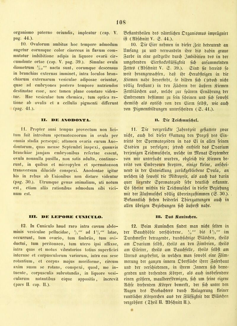 organismo paterno oriundis, impleatur (cap. V. pag. 44.). 10. Ovulorum ambitus hoc tempore admodum augetur eorumque color cinereus in flavum com- mutatur imbibitione adipis in liquore ovarii cir- cumdante ortae (cap. V. pag. 39.). Simulae ovula diametrum Vio''' nacta sunt, eorumque descensus in branchias externas imminet, intra loculos bran- chiarum externarum vesiculae adiposae oriuntur, quae ad embryones postero tempore nutriendos destinatae esse, nec tamen plane constare viden- tur. Hae vesiculae tum chemica, tum optica ra- tione ab ovulis et a cellulis pigmenti differunt (pag. 41.). U. DE AKODOIVTA. 11. Propter anni tempus provectum non lici- tum fuit introitum spermatozoorum in ovula per omnia stadia persequi; attamen ovaria earum Ano- (lontarum, quas mense Septembri inspexi, quamvis branchiae jamjam embryonibus refertae essent, ovula nonnulla pusilla, non satis adulta, continue- runt, in quibus et micropylen et spermatozoon transversum dilucide conspexi. Anodontae igitur his in rebus ab Unionibus non distare videntur (pag. 30.). Utrumque genus animalium, uti notum est, etiam aliis rationibus admodum sibi vici- num est. OI. DE liEPORE CVHUCIIEO. 12. In Cuniculo haud raro intra cavum abdo- minis vesiculae pellucidae, Vs' ad 1%' latae, occurrunt, tum ovario, tum fimbriis, tum ovi- ductui, tum peritonaeo, tum utero ipsi affixae, intra quas et motus vibratorios totius superficiei internae et corpusculorum variorum, intra eas sese rotantium, et corpus majus moriforme, circum axim suam se rotans, conspexi, quod, me in- tuente, corpusculis subrotundis, in liquore vesi- cularum natantibus eique appositis, increvit (pars II. cap. II.). SSeftanbtfjeiten beö paterlic^cn Crgani^mug impragnirt {ft (5ftfd)mtt V. 0. 44.). 10. ®ie Sfer nel^mm in btefer 3«t Bebeutenb an Umfang ju unb »ermanbeln t^re big ba^in grane garbe in eine golbgefbe burd) 3mbibition beg in ber nmgebenben Sierftocfgffiiffigfeit fic^ anfammeinben getteg (Sfbfi^nitt V. ©. 39.). ©inb fie bereits fo meit l^erangemad)[en, bap i^r ■^»erabfteigen in bie j^iemen nabe besorftebt, fo bilben fteb (febod) nid[)t oöllig fonftant) in ben gadjern ber öufern Äiemen gettblägd)en üuS, melci)c jur fpätern (Jrnäbrung ber gmbrponen beftimmt ju fein febeinen unb ficb fomof)! (bemifd) als optifcf) »on ben ßiern felbft, mie and) oon pigmentbilbungen unterfd)eiben (©. 41.). II. SJctdbtnnfdhcl. 11. 3)ie »orgerüdte SaitreSjeit geftattete jmar nid;t, and; bei biefer (Gattung ben 5^rojep beS @in# trittS ber ©permatojoiben in baS @i in allen feinen ©tabien ju oerfolgen; jebo^ entbleit baS Doarium berfenigen 5Teicbmufd;eln, mclibe im SllJonat ©eptember oon mir unterfui^t mürben, obgleii^ bie ^Hemen be# reitS öon ßmbrponen ftro^ten, einige flcine, anfebeU nenb in ber ßntmidlung gurüdgebliebene Doula, an meliben i^ fomobl bie SlUfropple, als auch baS barin quer liegenbe ©permatojoib febr beutlicb erfannte. (SS fibeint mitbin bie Seicbmufibel in biefer SSej^iebung mit ber f^tufmufcbel »bllig übereinguftimmen (©. 30.). S3efanntli^ fteben beiberlei Slbicrgattungen auch in allen übrigen SSegiebungen fid) üuferft nabe. III. ^anini^en. 12. S3eim j?anincben finbet man ni^t feiten in ber SSaucbböble oerfd;iebene, '/3' bis IV2' im 3)ur(bmejfer betragenbe, burd)fid;tige ®läScben, tbeilS am ©oarium felbft, tbeilS an ben gimbrien, tbeilS am ßilciter, tbeilS am 35aucbfelle, tbeilS felbft am Uterus angebeftet, in meliften man fomobl eine glim? merung ber gangen Innern ©berflad^e ihrer gaferbaut unb ber aerfebiebenen, in ihrem 3unern ficb beme# genben unb brebenben Jlbrper, als au^ inSbefonbere einen grö^ern, maulbeerfbrmigen, fid; um feine eigene 5ld)fe brebenben ^Ibrper bemerft, ber ficb unter ben Slugen beS SSeobaebterS burdb Einlagerung Heiner runblicber .Körperchen auS ber glüffigleit ber 5BlaSd;en oergröfert Elbfcbnitt II.).