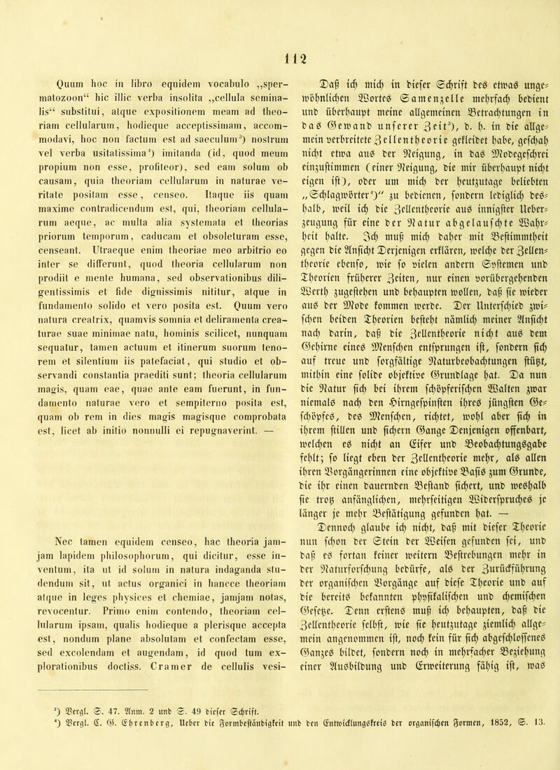 Ouum hoc in libro equidem vocabulo ,,sper- matozoon“ bic illic verba insolita „cellula semina- lis“ substitui, atque expositionem meam ad theo- riam cellularum, hodieque acceptissimam, accom- modavi, hoc non factum est ad saeculum“) nostrum vel verba usitatissima') imitanda (id, quod meum propium non esse, profiteor), sed eam solum ob causam, quia theoriam cellularum in naturae ve- ritate positam esse, censeo. Itaque iis quam maxime contradicendum est, qui, theoriam cellula- rum aeque, ac multa alia systemata et theorias priorum temporum, caducam et obsoleturam esse, censeant. Utraeque enim theoriae meo arbitrio eo inter se differunt, quod theoria cellularum non prodiit e mente humana, sed observationibus dili- gentissimis et fide dignissimis nititur, atque in fundamento solido et vero posita est. Quum vero natura creatrix, qnamvis somnia et deliramenta crea- turae suae minimae natu, hominis scilicet, nunquam sequatur, tamen actuum et itinerum suorum teno- rem et silentium iis patefaciat, qui studio et ob- servandi constantia praediti sunt; theoria cellularum magis, quam eae, quae ante eam fuerunt, in fun- damento naturae vero et sempiterno posita est, quam oh rem in dies magis magisque comprobata est, licet ab initio nonnulli ei repugnaverint. — Nec tamen equidem censeo, hac theoria jam- jam lapidem philosophorum, qui dicitur, esse in- ventum, ita ut id solum in natura indaganda stu- dendum sit, ut actus organici in hancce theoriam atque in leges physices et chemiae, jamjam notas, revocentur. Primo enim contendo, theoriam cel- lularum ipsam, qualis hodieque a plerisque accepta est, nondum plane absolutam et confectam esse, sed excolendam et augendam, id quod tum ex- plorationibus doctiss. Cramer de cellulis vesi- 2)a§ tc^ tntc^ tn btefer beö etwag uttgc# iubl)nHd)cn SBorte^ ©amen;iene tne^rfac^ bebtent unb überftaupt meine allgemeinen ^Betrachtungen iii baP ®emanb unferer b. h- tn bie alIge-< mein verbreitete 3 eilen theorie gefleibet h^tbe, gefchah iiid)t ettoa aug ber Dlelgitng, ln baö Sllobegefchret eiiijuftimmen (einer Steigung, ble nur überhaupt nld)t eigen Ift), ober um ml(^ ber hfuljutage beliebten „@d)lagiobrterO 3U beblenen, fonbern leblgll^ beö^ halb, mell Ich ^te Bedentheorle auö Innlgfter lieber# jeugutig für eine ber 9latur abgelaufchte 3ßahr# heit hflttc- 3i^ ntn^ mich baher mit Seftlmmthelt gegen ble 5lnflcht 2)er|enlgen erflären, meldte ber 3eüen# theorie ebenfo, mle fo vielen anbern ©vftemen unb Theorien früherer 3ctten, nur einen vorübergehenben SBerth jugeftchen unb behoupten mollen, ba^ fle mleber ang ber ®?obe fommen merbe. 2)er Unterfchleb jml# fd)en belben 2:heorlen befiehl nümlld) meiner Slnflcht nad) barltt, ba§ ble 3t'Uentheorle nld)t ang bem (?3ehlrne elneg 51?enfchen entfprungen Ift, fonbern ftd) auf treue unb forgfältlge 9Jaturbeobachtnngen ftü^t, mithin eine follbe objieftlve ©runblage hat- tiutt ble 5latur fld) bei Ihrem fdtbpferlfdten Salten ;^mar nlemalg nach ben ^Irngefplnften ll)reg jüngften die# fd)öpfeg, be0 3)lenfchen, richtet, mohl aber fleh ln Ihrem ftlllen unb fld)ern ©ange denjenigen offenbart, melchen eg nld)t an dlfer unb ^eobachtungggabe fehlt; fo liegt eben ber 3fUentheorle mehr, alg allen Ihren Vorgängerinnen eine objeftlve Vaflg jum ©runbe, ble Ihr einen bauernben Veftanb flchert, unb meghalb fle tro^ anfänglichen, mehrfeltlgen Slberfprucheg je länger je mehr Veftätlgung gefunben hat. — dennod) glaube l^ nicht, ba§ mit blefer dheorle nun fchon ber ©teln ber Seifen gefunben fei, unb baf) eg fortan feiner meltern Veftrebungen mehr ln ber Vatnrforfchnng bebürfe, alg ber 3ittü^föht^’tg ber organlfd)en Vorgänge auf blefe dheorlc unb auf ble bereltg befannten phpftfcillfchen unb chemlfchen ©efehe. denn erfteng mu^ Ich behoupten, baf ble 3ellentheorle felbft, mle fle hcotjutage ziemlich allge# mein angenommen Ift, noch fein für fldh abgefcfloffeneg ©angeg bllbet, fonbern noch ln mehrfacher Vejlehnng einer Slugbllbung unb ßrmelternng fähig Ift, mag 0 SBergl. ®. 47. 9lnm. 2 unb 0. 49 biefer 0 SBergl. <3. gterenberg, Uebev bie gormbeftänbigfeit unb ben guhutcHunggfreiö ber orgnnifc^en gormen, 1852, ®. 13.