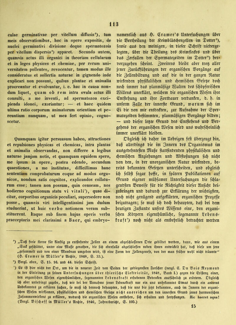 culae germinativae per vitellum diffusis'), tum meis observationibus, hoc in opere expositis, de nuclei germinativi divisione deque spermatozois per vitellum dispersis') apparet. Secundo autem, quamvis actus illi organici in theoriam cellularum et in leges physices et chemiae, per rerum uni- versitatem pollentes, revocentur, tamen modus ille consideratus et sollertia naturae in gignendo inde explicari non possunt, quibus plantae et animalia procreantur et evolvuntur, i. e. hac in causa non- dum liquet, quam oh rem intra ovula actus illi consulti, a me inventi, ad spermatozoa exci- pienda idonei, exoriantur; — et haec quidem ultima ratio corporum animatorum orientium et pe- reuntium nunquam, ut mea fert opinio, cogno- scetur. Ouamquam igitur persuasum habeo, attractiones et repulsiones physicas et chemicas, intra plantas et animalia observandas, non differre a legibus naturae jamjam notis, et quamquam equidem spero, me ipsum in opere, postea edendo, secundum quaestiones, a me institutas, difficillimas hanc sententiam comprobaturum eoque ad modos orga- nicos, nondum satis cognitos, explicandos collatu- rum esse; tamen non possum, quin censeam, nos hodierno cognitionum statu vi vitaliO, quae di- citur, corporibus organicis peculiari, supersedere non posse, quamvis viri intelligentissimi jam dudum studuerint, ut huic verbo notionem veram sub- stituerent. Itaque sub finem hujus operis verba praeceptoris mei clarissimi a Baer, qui embryo- namentli(| au6 ßranier’ö Unterfuc^ungen über bie SSert^etlung fcer ^etmbläötbenjelfen tm ®otter'), fomte auö ben meintgen, tn btefer 0(^rift meberge# fegten, über bie Stf)eüung beg ^eintflecfeö unb über baö 3crfaflen ber ©permatojoiben im Dotter') f)er# oorjuge^en f^temt. Stt^eftenei bleibt aber tro^ aller jener 3ufw<^fü|)rungen ber organtfefjen SSorgünge auf bie 3EÜenbilbung unb auf bie in ber ganzen 9Iatur totrfenben pj)pftfaltfcf)en unb c^emtfcf)en @efe^e bod^ noch immer ba6 planmäßige Salten beg feßbpferif^en Sillen^ unerflärt, melcßem bie organifdien Sefen ißre ©ntfteßung unb ißre gortbauer oerbanfen, b. ß. in unferm f5<^lle ber innerfte @runb, marum fieß im ©i bie oon mir entbedten, jur 3lufnal>me ber ©per# matojoiben beftimmten, planmäßigen Vorgänge bilben; — unb biefer le|te @runb bed ßntfteßen^ unb S5er# gej)eng ber organifeßen Sefen mirb unö maßrfcßeinlidß immer unerflärt bleiben. Dbgleicß icß baßer im Uebrigen feft überzeugt bin, baß aüerbing^ bie im 3tiuern be^ DrganiPmug im auggebeßnteften 9)^aße ftattßnbenben pßpfifalifeßen unb (ßemifeßen Slnjießungen unb Slbftoßungen fi^ nießt oon ben, in ber unorganifißen 9latur mirfenben, be# reitö befannten ©efe^en unterfeßeiben, unb obgleicß ieß felbft fogar ßoffe, in fpätern §)ublifationen auf @runb eigener müßfamer Unterfudßungen bie feßla# genbften S3emeife für bie SRießtigfeit biefer Slnfiißt bei# jubringen unb babureß jur ßrflärung ber mießtigften, noiß nießt genügenb aufgeflärten, organifeßen ?)rojejfe beijutragen; fo muß icß bo^ beßaupten, baß bei bem ßeutigen 3uftanbe unfrei Siffenö eine, ben organi# feßen .Körpern eigentßümlicße, fogenannte Sebenö# fraftO noeß nid)t al^ entbeßrli^ betraeßtet merben ') „®aß freie Äerne für fünftig ju entßebenbe <nt einem abgcfcfjioffenen £)rte geHIbet »erben, bann, »ie üuö einem „®ncf gefi^üttet, unter eine SKaffe gerätsen, bie ficj) ebenfato obgefcf)Io(fen neben ilmen ent»icfelt fiat, baß biefe um jene „gefammelt uub uon einer 2)tembran umgeben »irb, ift eine fferm ber 3eücngenefe, non ber man früher »cfit niefit träumte CI». Sramer in SKüIIer’g Slr^io, 1848, ®. 33.). ®) SBergl. oben, ®. 15. 16. unb 44. biefer ©cßrift. ’) iß ßier niefit ber Drt, um bie in neuerer 3cit non ©eiten ber gebiegenßen gorfifier (nergl. @. ®u Soig ßtenmonb in ber Einleitung ju feinen Unterfucfiungen über ttiierifcfie Eteftricität, 1848, 33anb I.) gegen bie Eriftenj einer, ben organifdien SBefen eigentßümlib^en, fogenannten Sebenstraft erfiobenen Sebenfen auöfütirli(| ju erörtern. Dbgteic^ i(^ aber unbebingt jugebe, baß tnir bei ber Slnnafime jener Sebenöfraft nur ein unö unbetannteö Ettnag bur(| ein onbereä Unbefannte^ ju erflären füllen, fo muß i^ bennoi^ beraubten, baß bie unb biö jeßt befannten, aueß im Snnern ber organi» feßen SBefen tnirffamen, bßbfifalifßien unb cßemifdßen @efeße nießt aubreießen um ben innerften ®runb jeneb ßarmonifeßen 3ufammen»irtenb ju erflären, tnoburßi bie organifeßen SBefen entfteßen, ßiß erßalten unb fortbßonjen. Hic haeret aqna! (33ergl. SSiftßoff in SWüller’b Streßio, 1846, Soßrebberießt, ©. 105.) 15