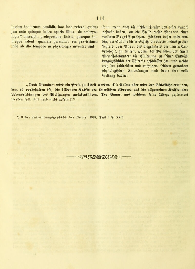 logiam hodiernam condidit, hoc loco refero, quibus jam ante quinque lustra operis illius, de embryo- logia®) inscripti, prolegomena finivit, quaeque ho- dieque valent, quamvis permultae res gravissimae inde ab illo tempore in physiologia inventae sint: fann, wenn au^ bte tiefften ©enfer »on jel^ev banac^ geftrebt |)aben, an bte ©teile btefeg ®orte^ einen reelleren 35 e griff ju fe^en. 3Ö) fann bal)er nic^t um# f)in, am ©^lup biefer ©i^rift bie ffiorte meinet grofen Se^rerö non 33aer, be^ 35egrünberö ber neuern (£m= br^ologie, jn citiren, womit berfelbe fc^on nor einem S5iertelfa^rii)unbert bie Einleitung ju feiner Entwicf? lungögefc^ii^te ber 21|)iere®) gefcfiloffen \)0X, nnb welche tro0 ber gaf)lrei(|en unb wichtigen, feitbem gemachten p]^9ftologifc^en Entbedfungen noc^ fieute i^re noUe ©eltung l^aben: „iJlodi 93?niti^cm wirb ctii ^rctö ju ;5^hctl werben. ®te 5PoIme ober wirb ber ©liidflti^e erringen, bcm e« norbeholten ift, bie bilbenben Ärdfte beö thierifdhen Äörperö onf bie ottgemeinen Äröfte ober fiebenSridhtnngen beö SBeltgonjen jurii^jnfnhren. ®er aSonm, ouö welchem feine 3Bicge gejitnmert werben foU, ^at no^ nicht gefeimt!'' ’) Heber gntti5idl«ngggefc|id^te ber 1828, Slictl I. ©. XXII.
