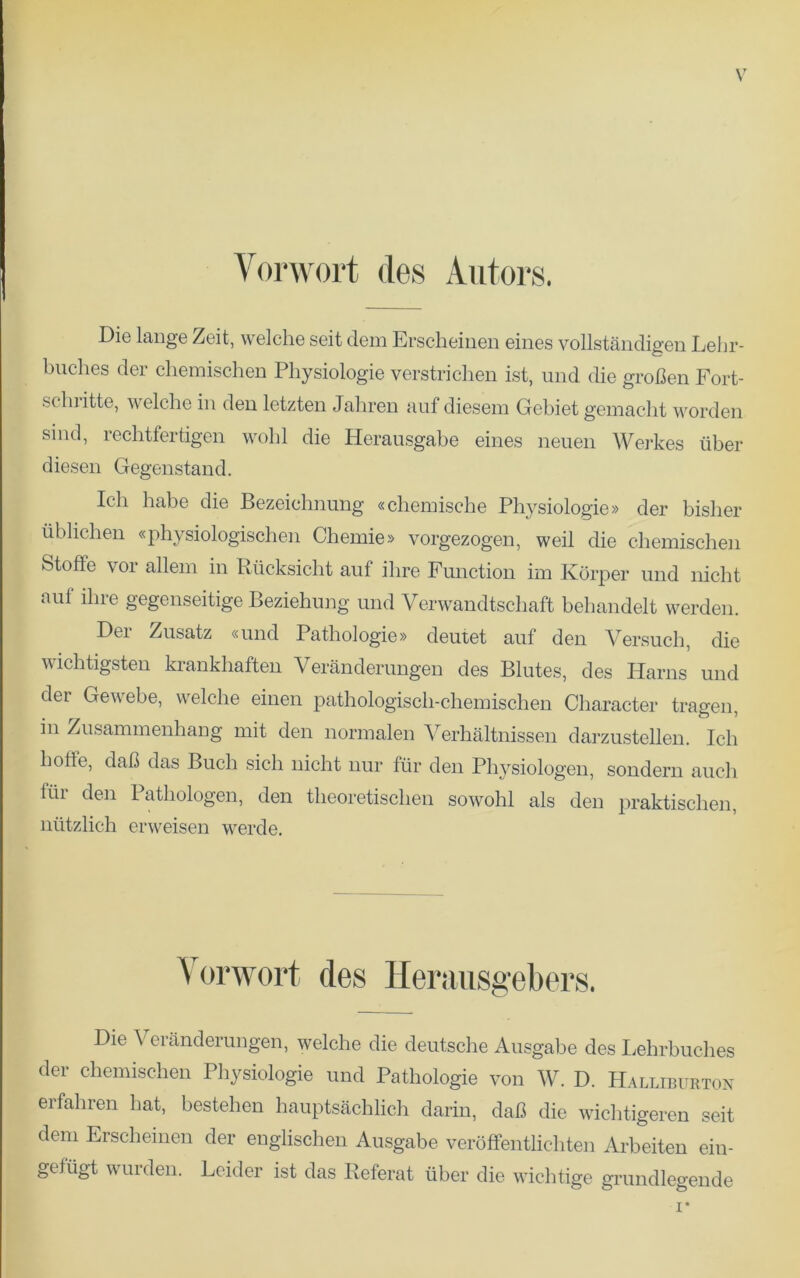 Vorwort des Autors. Die lange Zeit, welche seit dem Erscheinen eines vollstandigen Lebr- buehes der chemischen Physiologie verstrichen ist, und die groben Fort- sclwitte, welche in den letzten Jahren auf diesem Gebiet gemacht worden sind, rechtfertigen wolil die Herausgabe eines neuen Werkes fiber diesen Gegenstand. Ich habe die Bezeichnnng «chemische Physiologie» der bislier iiblichen «physiologischen Chemie» vorgezogen, weil die chemischen Stoffe vor allem in Riicksicht auf ihre Function im Korper und nicht auf ihre gegenseitige Beziehung und Verwandtscliaft behandelt werden. Der Zusatz «und Pathologie» deutet auf den Versuch, die wichtigsten krankhaften Veranderungen des Blutes, des Harns und der Gewebe, welche einen pathologisch-chemischen Character tragen, in Zusammenhang mit den normalen Verhaltnissen darzustellen. Ich hofte, dab das Buch sich nicht nur fur den Physiologen, sondern auch tur den Pathologen, den theoretischen sowohl als den praktischen, niitzlich erweisen werde. Vorwort des Herausgebers. Die \ cranderungen, welche die deutsche Ausgabe des Lehrbuches der chemischen Physiologie und Pathologie von W. D. Halliburton erfahren hat, bestehen hauptsachlich darin, dab die wichtigeren seit dem Erscheinen der englischen Ausgabe veroffentlichten Arbeiten ein- gelugt wurden. Lcider ist das Referat iiber die wichtige grundlegende