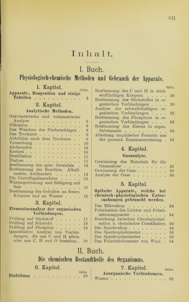 I ii li a 11. I. Bueh. Pliysiologisch-chemische Methoden mid Gebraucli der Apparate. 1. Kapitel. Apparate, Beagentien und einige Tabellen 3 2. Kapitel. Analytische Methoden. Gravimetrisclie und volumetrische Analyse 5 Filtration 8 Das Waschen des Niederschlages . 8 Das Trocknen 9 Abkiihlen nach dem Trocknen . . 9 Veraschung 10 Abdampfen 10 Kochen 10 Destination 11 Dialyse 11 Bestimmung des spec. Gewichts . 13 Bestimmung der Reaction. Alkali- metrie, Aeidimetrie 14 Die Centrifugalmaschine 15 Warmegerinnung und Sattigung mit Salz 16 Bestimmung des Gebaltes an festen Korpern und an Wasser .... 16 3. Kapitel. Elementaranalyse der organischen Verbindungen. Priifung auf StickstofF 17 Priifung auf Schwefel 18 Priifung auf Phosphor 18 Quantitative Analyse von Verbin- dungen, die aus C und PI allein oder aus C, H und 0 bestehen . 19 Seite. Bestimmung des C und H in stick - stoffhaltigen Korpern 20 Bestimmung des Stickstoffes in or- ganischen Verbindungen .... 20 Analyse der schwefelhaltigen or- ganischen Verbindungen .... 23 Bestimmung des Phosphors in or- ganischen Verbindungen .... 23 Bestimmung des Eisens in organ. Substanzen 24 Ableitung empirischer Formeln aus der procent. Zusammensetzung . 24 4. Kapitel. Gasanalyse. Gewinnung des Materials fiir die Gasanalyse 26 Gewinnung der Gase 28 Analyse der Gase 30 5. Kapitel. Optische Apparate, welche bei chemisch - pliysiologisclien Uuter- suchungen gebraucht werden. Das Mikroskop 34 Polarisation des Lichtes und Polari- sationsapparate 34 Beziehung zwischen Circularpolari- sation u. chemischer Constitution 43 Das Spectroskop 44 Das Spectrophotometer 50 Das Spectropolarimeter 53 Das Polaristrobometer von Wild . 54 II. Bueh. Die cliemisclieii Bcstandtheile des Organising. 6. Kapitel. Seite. Einleitiuig 59 7. Kapitel. seite. Anorganisclie Verbindungen. Wasser 60