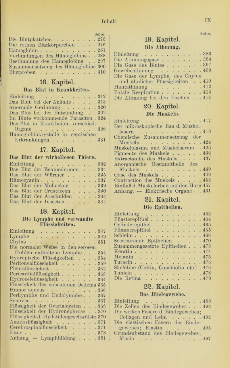 Seite. Die Blutplattchen 275 Die rothen Blutkorperchen . . . .276 Hamoglobin 281 Verbindungen des Hamoglobins . . 288 Bestimmung des Hamoglobins . . 297 Zusammensetzung des Hamoglobins 300 Blutproben 310 16. Kapitel. Das Blut in Krankheiten. Einleitung 312 Das Blut bei der Anamie 313 Anormale Gerinnung 320 Das Blut bei der Entziindung . . 322 Im Blute vorkommende Parasiten . 324 Das Blut in Krankheiten verschied. Organe 326 Hamoglobinkrystalle in septischen Erkrankungen 331 17. Kapitel. Das Blut (ler wirbellosen Tliiere. Einleitung 332 Das Blut der Echinodermen . . . 334 Das Blut der Wtirmer 335 Hamocyanin 337 Das Blut der Mollusken 339 Das Blut der Crustaceen 340 Das Blut der Arachniden .... 344 Das Blut der Inseeten 344 18. Kapitel. Die LympLfe und venvamlte Fliissigkeiten. Einleitung 347 Lymphe 349 Chylus 351 Die normaler Weise in den serosen Hohlen enthaltene Lymphe . . . 354 Hydropische Fliissigkeiten .... 354 Peritonealfliissigkeit 359 Pleuraflussigkeit 362 Pericardialfltissigkeit 363 Hydrocelefltissigkeit 364 Fliissigkeit des subcutanen Oedems 365 Humor aqueus 366 Perilymphe und Endolymphe . . . 367 Synovia 367 Fliissigkeit der Ovarialcysten . . . 368 Fliissigkeit der Hydronephrose . . 370 Fliissigkeit d. Hydatidengeschwiilste 370 Amniosfliissigkeit 371 Cerebrospinalfliissigkeit 371 Eiter 378 Anhang. — Lymphbildung . . . .381 Seite. 19. Kapitel. Die Athmung. Einleitung 383 Die Athmungsgase 384 Die Gase des Blutes 397 Gewebeathmung 409 Die Gase der Lymphe, des Chylus und ahnlicher Fliissigkeiten . .410 Hautathmung 412 Fotale Respiration 413 Die Athmung bei den Fisclien . .414 20. Kapitel. Die Muskeln. Einleitung 417 Der mikroskopische Bau d. Muskel- fasern 418 Chemisehe Zusammensetzuug der Muskeln 424 Muskelplasma und Muskelserum . 425 Pigmente des Muskels 436 ExtractstofTe des Muskels .... 437 Anorganische Bestandtheile des Muskels 449 Gase des Muskels 449 Contraction des Muskels 452 Einlluh d. Muskelarbeit auf den Harn 457 Anhang. — Elektrische Organe . .461 21. Kapitel. Die Epithelien. Einleitung 463 Pflasterepithel 464 Cylinderepitliel 465 Flimmerepithel 465 Schleim 466 Secernirende Epithelien 470 Zusammengesetzte Epithelien . . .473 Keratin 474 Melanin 475 Turacin 476 Skeletine (Chitin, Conchiolin etc.) . 476 Tunicin 478 Die Retina 478 22. Kapitel. Das Bindegewebe. Einleitung 488 Die Zellen des Bindegewebes . . . 492 I Die weiben Fasern d. Bindegewebes; Collagen und Leim 492 Die elastischen Fasern des Binde- gewebes; Elastin 495 Grundsubstanz des Bindegewebes; Mucin 497