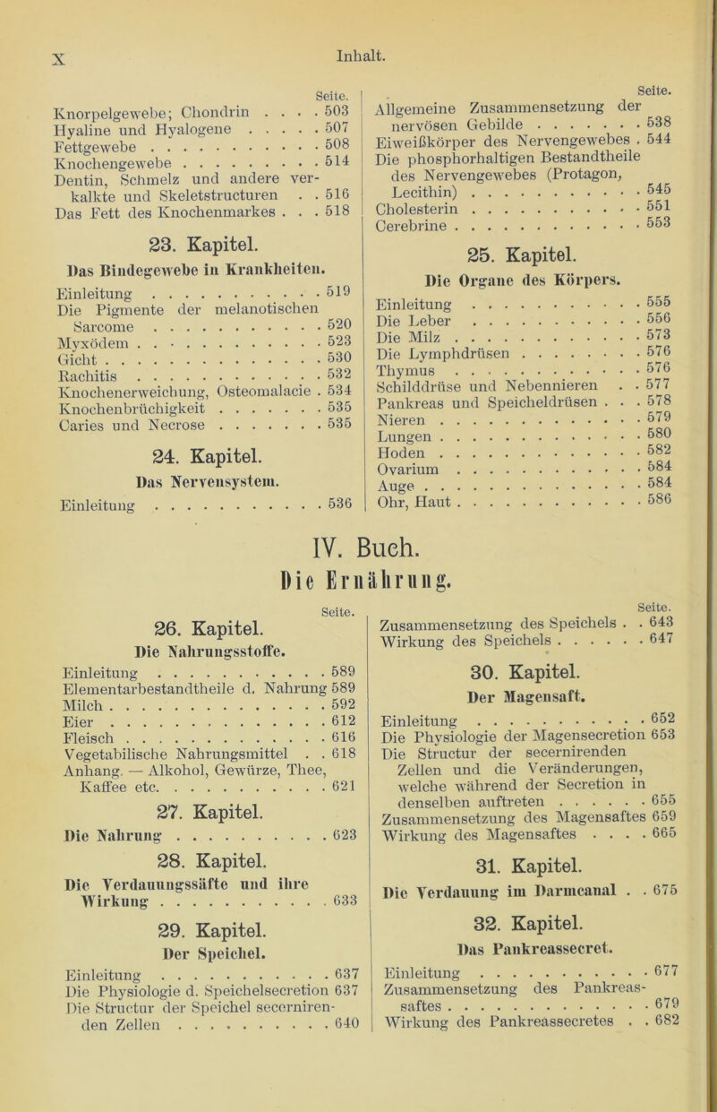 Seite. Knorpelgewebe; Chondrin .... 503 Hyaline und Hyalogene 507 Fettgewebe 508 Knochengewebe 514 Dentin, Schmelz und andere ver- kalkte und Skeletstructuren . .516 Das Fett des Knochenmarkes . . .518 23. Kapitel. l)as Bindegewebe in Krankheiten. Einleitung 519 Die Pigmente der melanotischen Sarcome 520 Myxodem . . 523 Giclit 530 Kachitis 532 Knochenenveichung, Osteomalacie . 534 Knochenbriichigkeit 535 Caries und Necrose 535 24. Kapitel. Das Nervensystein. Einleitung 536 Seite. Allgemeine Zusammensetzung der nervosen Gebilde 538 EiweiCkorper des Nervengewebes . 544 Die phosphorhaltigen Bestandtheile des Nervengewebes (Protagon, Lecithin) 545 Cholesterin 551 Cerebrine 553 25. Kapitel. Die Organe ties Kdrpers. Einleitung 555 Die Leber 556 Die Milz 573 Die Lymphdriisen 576 Thymus 576 Schilddriise und Nebennieren . .577 Pankreas und Speicheldrusen . . .578 Nieren 579 Lungen 580 Hoden 582 Ovarium 584 Auge 584 Ohr, Llaut 586 IV. Bueh. Die Ernahrung. Seite. 26. Kapitel. Die Nalirungsstoffe. Einleitung 589 Elementarbestandtheile d. Nahrung 589 Milch 592 Eier 612 Fleisch 616 Vegetabilische Nahrungsmittel . .618 Anhang. — Alkohol, Gewurze, Thee, Kaffee etc 621 27. Kapitel. Die Nalirung 623 28. Kapitel. Die Yerdauungssafte und ilire Wirkung 633 29. Kapitel. Der Speicliel. Einleitung 637 Die Physiologie d. Speichelsecretion 637 Die Structur der Speichel secerniren- den Zellen 640 Seite. Zusammensetzung des Speichels . . 643 Wirkung des Speichels 647 30. Kapitel. Der Magensaft. Einleitung 652 Die Physiologie der Magensecretion 653 Die Structur der secernirenden Zellen und die Veranderungen, welche wahrend der Secretion in denselben auftreten 655 Zusammensetzung des Magensaftes 659 Wirkung des Magensaftes .... 665 31. Kapitel. Die Yerdauung im Daruicanal . .675 32. Kapitel. Das Pankreassecret. Einleitung 677 Zusammensetzung des Pankreas- saftes 679 Wirkung des Pankreassecretes . . 682