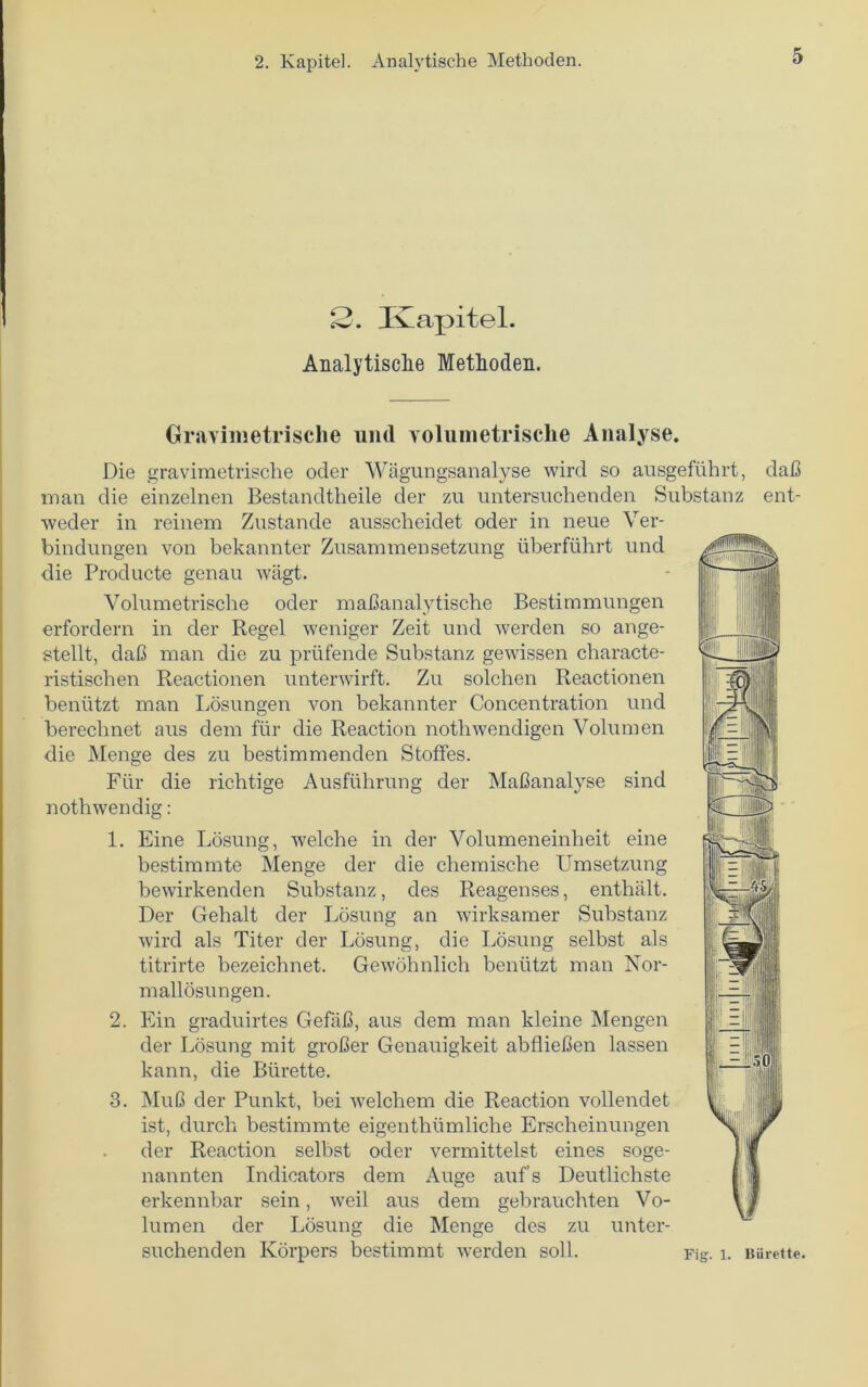 2. Kapitel. Analytische Methoden. Gravimetrische und volumetrische Analyse. Die gravimetrische oder Wagungsanalyse wird so ansgefiihrt, dab man die einzelnen Bestandtheile der zu untersuchenden Substanz ent- weder in reinem Zustande ausscheidet oder in neue Ver- bindungen von bekannter Zusammensetzung uberftihrt und die Producte genau wagt. Volumetrische oder mabanalytische Bestimmungen erfordern in der Begel weniger Zeit und werden so ange- stellt, dab man die zu prufende Substanz gewissen characte- ristischen Reactionen unterwirft. Zu solchen Reactionen beniitzt man Losungen von bekannter Concentration und berechnet aus dem fur die Reaction nothwendigen Volumen die Menge des zu bestimmenden Stoffes. Flir die richtige Ausfiihrung der Mabanalyse sind nothwendig: 1. Eine Losung, welche in der Volumeneinheit eine bestimmte Menge der die chemische Umsetzung bewirkenden Substanz, des Reagenses, enthalt. Der Gebalt der Losung an wirksamer Substanz wird als Titer der Losung, die Losung selbst als titrirte bezeichnet. Gewohnlich beniitzt man Nor- mallosungen. 2. Ein graduirtes Gefab, aus dem man kleine Mengen der Losung mit grober Genauigkeit abflieben lassen kann, die Burette. 3. MuO der Punkt, bei welchem die Reaction vollendet ist, durch bestimmte eigentbumliche Erscheinungen der Reaction selbst oder vermittelst eines soge- nannten Indicators dem Auge auf’s Deutlichste erkennbar sein, weil aus dem gebrauchten Vo- lumen der Losung die Menge des zu unter- suchenden Korpers bestimmt werden soil. Fig. i. Biirette.