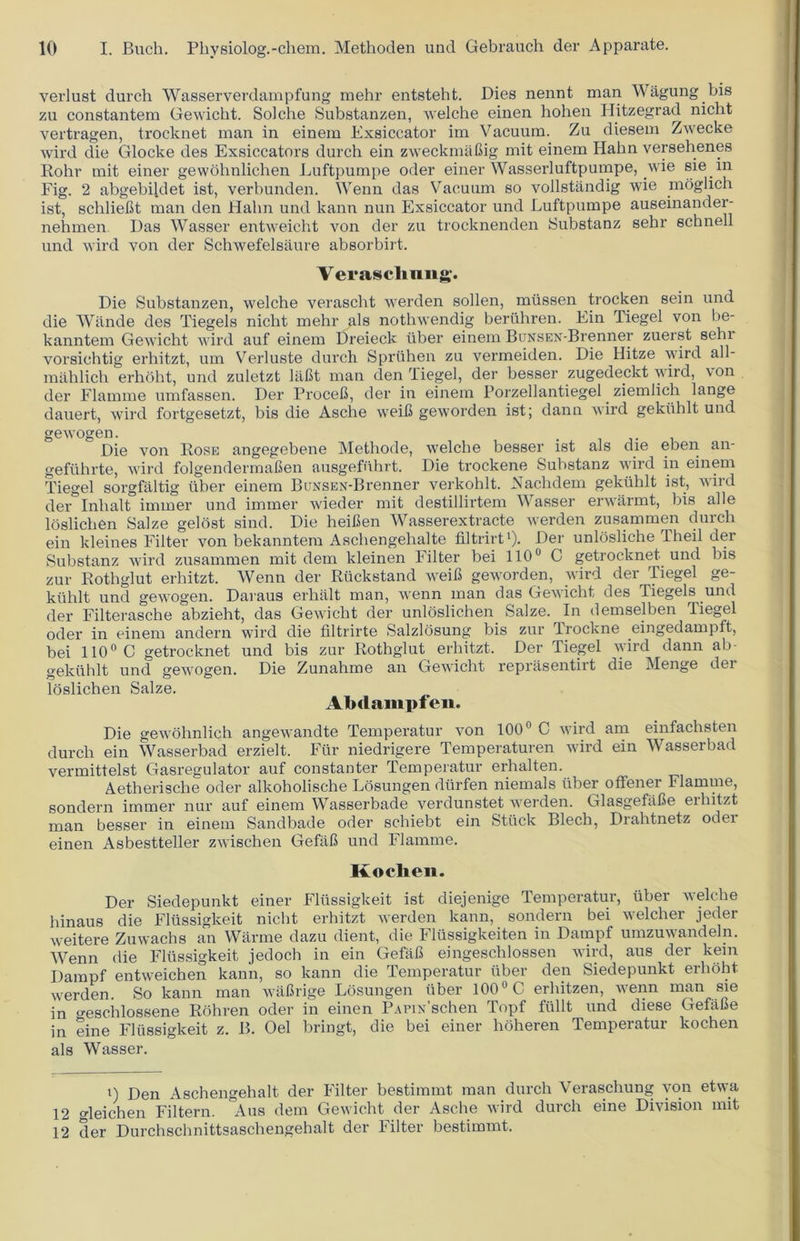 verlust durch Wasserverdampfung mehr entsteht. Dies nennt man Wagung bis zu constantem Gewicht. Solche Substanzen, welche einen hohen Hitzegrad nicbt vertragen, trocknet man in einem Exsiccator im Vacuum. Zu diesem Zwecke wird die Glocke des Exsiccators durch ein zweckmabig mit einem Hahn versehenes Rohr mit einer gewohnlichen Luftpumpe oder einer Wasserluftpumpe, .wie sie in Fig. 2 abgebil.det ist, verbunden. Wenn das Vacuum so vollstandig wie moglich ist, schliebt man den Hahn und kann nun Exsiccator und Luftpumpe auseinander- nehmen Das Wasser entweicht von der zu trocknenden Substanz sehr schnell und wird von der Schwefelsaure absorbirt. Veraschung. Die Substanzen, welche verascht werden sollen, miissen trocken sein und die Wande des Tiegels nicht mehr als nothwendig beruhren. Ein Tiegel von be- kanntem Gewicht wird auf einem Dreieck fiber einem BuNSEN-Brenner zuerst sehi vorsichtig erhitzt, um Verluste durch Sprtihen zu vermeiden. Die Hitze wird all- in ah lich erhoht, und zuletzt liibt man den Tiegel, der besser zugedeckt wird, \on der Flamme umfassen. Der Proceb, der in einem Porzellantiegel ziemlich lange dauert, wird fortgesetzt, bis die Asche weib geworden ist; dann wird gekiihlt und gewogen. . Die von Rose angegebene Methode, welche besser ist als die eben an- gefiihrte, wird folgenderrnaben ausgefuhrt. Die trockene Substanz wird in einem Tiegel sorgfaltig iiber einem BuNSEN-Brenner verkohlt. Nachdem gekiihlt ist, wird der Inlialt iinmer und iminer wieder mit destillirtem Wasser erwarmt, bis alle loslicben Salze gelost sind. Die heiben Wasserextracte werden zusammen durch ein kleines Filter von bekanntem Aschengehalte filtrirt1). Der unlosliche Theil der Substanz wird zusammen mit dem kleinen Filter bei 110° C getrocknet und bis zur Rothglut erhitzt. Wenn der Ruckstand weib geworden, wird der Tiegel ge- kiihlt und gewogen. Daraus erhiilt man, wenn man das Gewicht des Tiegels^und der Filterasche abzieht, das Gewicht der unloslichen Salze. In demselben Tiegel oder in einem andern wird die filtrirte Salzlosung bis zur Trockne eingedampft, bei 110° C getrocknet und bis zur Rothglut erhitzt, Der Tiegel wird dann ab- gekiihlt und gewogen. Die Zunahme an Gewicht reprasentirt die Menge dei lbslichen Salze. Abdampfen. Die gewohnlich angewandte Temperatur von 100° C wird am einfachsten durch ein Wasserbad erzielt. Fur niedrigere Temperaturen wird ein Wasserbad vermittelst Gasregulator auf constanter Temperatur eidialten. Aetherische oder alkoholische Losungen dtirfen niemals iiber oflfener Flamme, sondern iinmer nur auf einem Wasserbade verdunstet werden. Glasgefafie erhitzt man besser in einem Sandbade oder schiebt ein Stuck Blech, Drahtnetz odei einen Asbestteller zwischen Gefab und Flamme. Kochen. Der Siedepunkt einer Fliissigkeit ist diejenige Temperatur, fiber nek be hinaus die Fliissigkeit nicht erhitzt werden kann, sondern bei welcher jeder weitere Zuwachs an Warme dazu dient, die Fliissigkeiten in Dampf umzuwandeln. AVenn die Fliissigkeit jedoch in ein Gefab eingeschlossen wird, aus der kem Dampf entweichen kann, so kann die Temperatur iiber den Siedepunkt erhoht werden. So kann man wabrige Losungen iiber 100° C erhitzen, wenn man sie in o-eschlossene Rohren oder in einen PAPix’schen Topf ftillt und diese Gefabe in eine Fliissigkeit z. B. Oel bringt, die bei einer hoheren Temperatur kochen als Wasser. i) p)en Aschengehalt der Filter bestimmt man durch Veraschung von etwa 12 gleichen Filtern. Aus dem Gewicht der Asche wird durch eine Division mit 12 der Durchschnittsaschengehalt der Filter bestimmt.