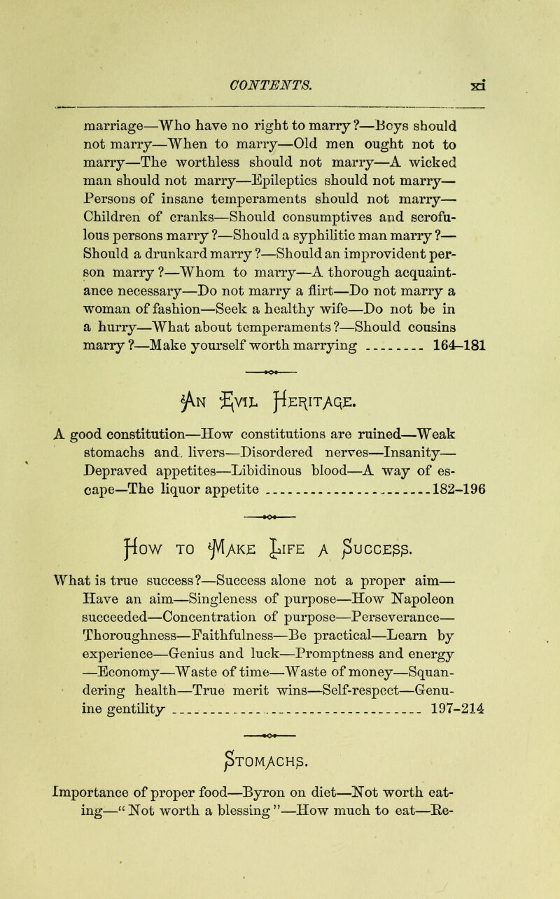 marriage—Who have no right to marry ?—Boys should not marry—When to marry—Old men ought not to marry—The worthless should not marry—A wicked man should not marry—Epileptics should not marry— Persons of insane temperaments should not marry— Children of cranks—Should consumptives and scrofu- lous persons marry ?—Should a syphilitic man marry ?— Should a drunkard marry ?—Should an improvident per- son marry ?—Whom to marry—A thorough acquaint- ance necessary—Do not marry a flirt—Do not marry a woman of fashion—Seek a healthy wife—Do not be in a hurry—What about temperaments ?—Should cousins marry ?—Make yourself worth marrying 164—181 ■ ■ A good constitution—How constitutions are ruined—Weak stomachs and livers—Disordered nerves—Insanity— Depraved appetites—Libidinous blood—A way of es- cape—The liquor appetite 182-196 —K>« ]4oW TO ^jVlyVKL JalFE JK j3uCCE££. What is true success ?—Success alone not a proper aim— Have an aim—Singleness of purpose—How Hapoleon succeeded—Concentration of purpose—Perseverance— Thoroughness—Faithfulness—Be practical—Learn by experience—Genius and luck—Promptness and energy —Economy—Waste of time—Waste of money—Squan- dering health—True merit wins—Self-respect—Genu- ine gentility 197-214 «c>» p>TOM/BH£. Importance of proper food—Byron on diet—Hot worth eat- ing—“Hot worth a blessing”—How much to eat—He-