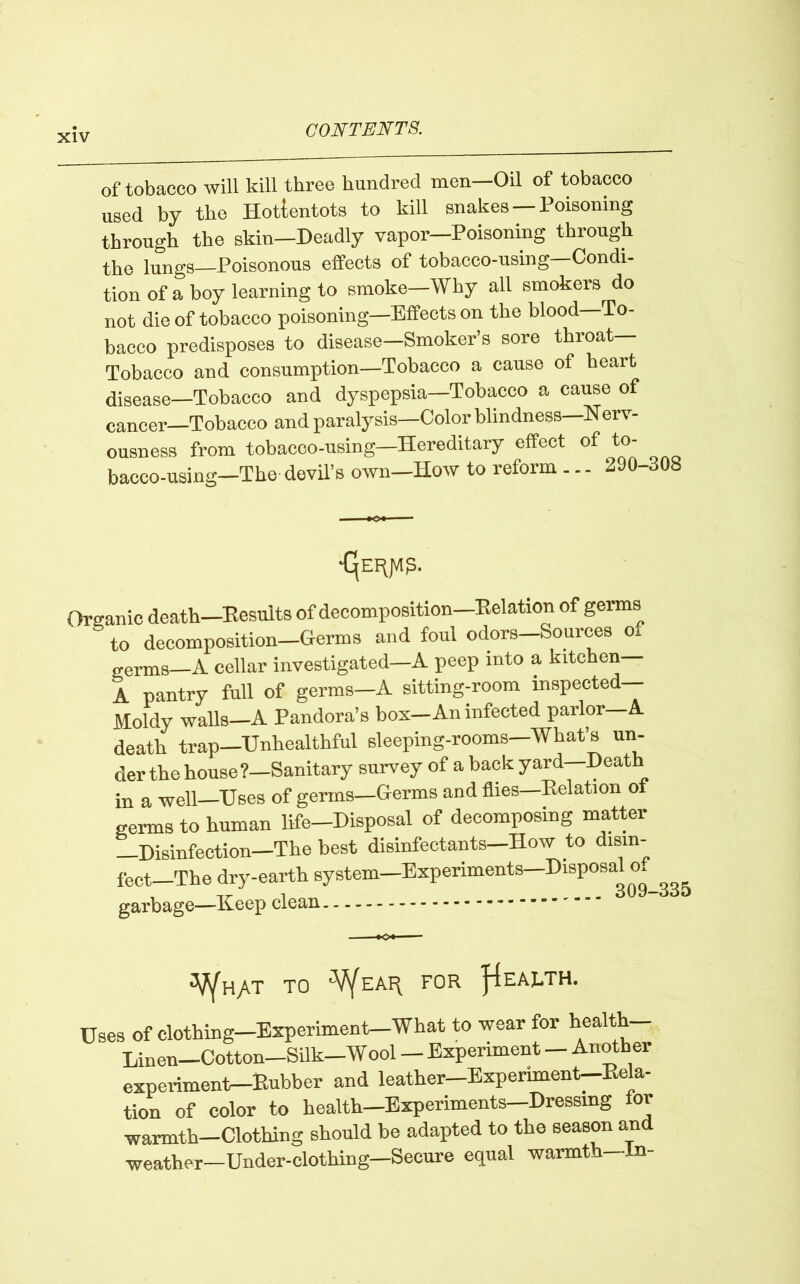 of tobacco will kill three hundred men—Oil of tobacco used by the Hotlentots to kill snakes —Poisoning through the skin—Deadly vapor—Poisoning through the lungs—Poisonous effects of tobacco-using—Condi- tion of a boy learning to smoke—Why all smokers do not die of tobacco poisoning—Effects on the blood To- bacco predisposes to disease—Smoker’s sore throat— Tobacco and consumption—Tobacco a cause of heart diaease—Tobacco and dyspepsia—Tobacco a cause of cancer—Tobacco and paralysis—Colorblindness—Nerv- ousness from tobacoo-using—Hereditary effect of to- bacco-using—The devil’s own—How to reform ... 290-308 ■ — •<>• •CjEiyVlg. Organic death—Results of decomposition—Relation of germs to decomposition—Germs and foul odors—Sources of g-erms A cellar investigated—A peep into a kitchen— A pantry full of germs—A sitting-room inspected— Moldy walls—A Pandora’s box—An infected parlor A death trap—'Unhealthful sleeping-rooms—What’s un- der the house?—Sanitary survey of a back yard—Death in a well—Uses of germs—Germs and flies Relat ion o germs to human life-Disposal of decomposing matter —Disinfection—The best disinfectants—How to disin- fect—The dry-earth system—Experiments—Disposal of garbage—Keep clean 3U9-330 V/h/T TO V^EAR FOR EARTH. Uses of clothing—Experiment—What to wear for healtk— Linen—Cotton—Silk—Wool — Experiment — Another experiment—Rubber and leather—Experiment—Rela- tion of color to health—Experiments Dressing for warmth—Clothing should be adapted to the season and weather—Under-clothing—Secure equal warmth—In-