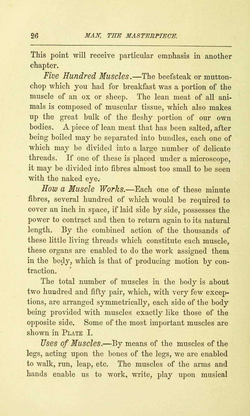 This point will receive particular emphasis in another chapter. Five Hundred Muscles.—The beefsteak or mutton- chop which you had for breakfast was a portion of the muscle of an ox or sheep. The lean meat of all ani- mals is composed of muscular tissue, which also makes up the great bulk of the fleshy portion of our own bodies. A piece of lean meat that has been salted, after being boiled may be separated into bundles, each one of which may be divided into a large number of delicate threads. If one of these is placed under a microscope, it may be divided into fibres almost too small to be seen with the naked eye.- How CL Muscle Works.—Each one of these minute fibres, several hundred of which would be required to cover an inch in space, if laid side by side, possesses the power to contract and then to return again to its natural length. By the combined action of the thousands of these little living threads which constitute each muscle, these organs are enabled to do the work assigned them in the body, which is that of producing motion by con- traction. The total number of muscles in the body is about two hundred and fifty pair, which, with very few excep- tions, are arranged symmetrically, each side of the body being provided with muscles exactly like those of the opposite side. Some of the most important muscles are shown in Plate I. Uses of Muscles.—By means of the muscles of the legs, acting upon the bones of the legs, we are enabled to walk, run, leap, etc. The muscles of the arms and hands enable us to work, write, play upon musical