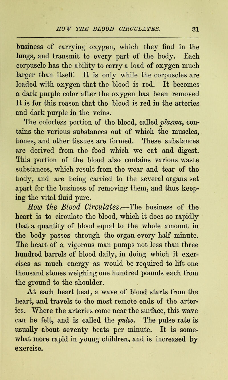 business of carrying oxygen, which they find in the lungs, and transmit to every part of the body. Each corpuscle has the ability to carry a load of oxygen much larger than itself. It is only while the corpuscles are loaded with oxygen that the blood is red. It becomes a dark purple color after the oxygen has been removed It is for this reason that the blood is red in the arteries and dark purple in the veins. The colorless portion of the blood, called plasma, con- tains the various substances out of which the muscles, bones, and other tissues are formed. These substances are derived from the food which we eat and digest. This portion of the blood also contains various waste substances, which result from the wear and tear of the body, and are being carried to the several organs set apart for the business of removing them, and thus keep- ing the vital fluid pure. How the Blood Circulates.—The business of the heart is to circulate the blood, which it does so rapidly that a quantity of blood equal to the whole amount in the body passes through the organ every half minute. The heart of a vigorous man pumps not less than three hundred barrels of blood daily, in doing which it exer- cises as much energy as would be required to lift one thousand stones weighing one hundred pounds each from the ground to the shoulder. At each heart beat, a wave of blood starts from the heart, and travels to the most remote ends of the arter- ies. Where the arteries come near the surface, this wave can be felt, and is called the pulse. The pulse rate is usually about seventy beats per minute. It is some- what more rapid in young children, and is increased by exercise.