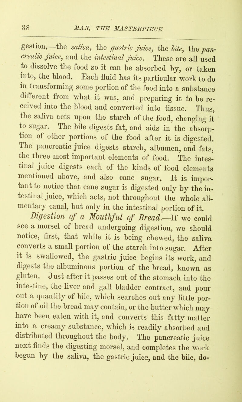 gestion,—the saliva, the gastric juice, the bile, the pan- creatic juice, and the intestinal juice. These are all used to dissolve the food so it can he absorbed by, or taken into, the blood. Each fluid has its particular work to do in transforming some portion of the food into a substance different from what it was, and preparing it to be re- ceived into the blood and converted into tissue. Thus, the saliva acts upon the starch of the food, changing it to sugar. The bile digests fat, and aids in the absorp- tion of other portions of the food after it is digested. The pancreatic juice digests starch, albumen, and fats, the three most important elements of food. The intes- tinal juice digests each of the kinds of food elements mentioned above, and also cane sugar. It is impor- tant to notice that cane sugar is digested only by the in- testinal juice, which acts, not throughout the whole ali- mentary canal, but only in the intestinal portion of it. Digestion of a Mouthful of Bread.—If we could see a morsel of bread undergoing digestion, we should notice, first, that while it is being chewed, the saliva converts a small portion of the starch into sugar. After it is swallowed, the gastric juice begins its work, and digests the albuminous portion of the bread, known as gluten. Just after it passes out of the stomach into the intestine, the liver and gall bladder contract, and pour out a quantity of bile, which searches out any little por- tion of oil the bread may contain, or the butter which may have been eaten with it, and converts this fatty matter into a creamy substance, which is readily absorbed and distributed throughout the body. The pancreatic juice next finds the digesting morsel, and completes the work begun by the saliva, the gastric juice, and the bile, do-