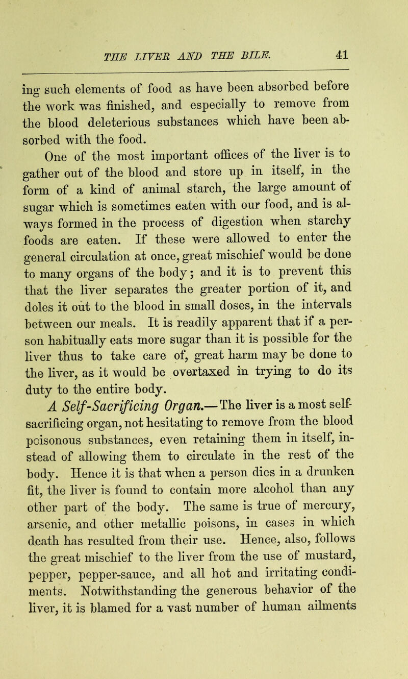 ing such elements of food as have been absorbed before the work was finished, and especially to remove from the blood deleterious substances which have been ab- sorbed with the food. One of the most important offices of the liver is to gather out of the blood and store up in itself, in the form of a kind of animal starch, the large amount of sugar which is sometimes eaten with our food, and is al- ways formed in the process of digestion when starchy foods are eaten. If these were allowed to enter the general circulation at once, great mischief would be done to many organs of the body; and it is to prevent this that the liver separates the greater portion of it, and doles it out to the blood in small doses, in the intervals between our meals. It is readily apparent that if a per- son habitually eats more sugar than it is possible for the liver thus to take care of, great harm may be done to the liver, as it would be overtaxed in trying to do its duty to the entire body. A Self-Sacrificing Organ.—The liver is a most self- sacrificing organ, not hesitating to remove from the blood poisonous substances, even retaining them in itself, in- stead of allowing them to circulate in the rest of the body. Hence it is that when a person dies in a drunken fit, the liver is found to contain more alcohol than any other part of the body. The same is true of mercury, arsenic, and other metallic poisons, in cases in which death has resulted from their use. Hence, also, follows the great mischief to the liver from the use of mustard, pepper, pepper-sauce, and all hot and irritating condi- ments. Notwithstanding the generous behavior of the liver, it is blamed for a vast number of human ailments