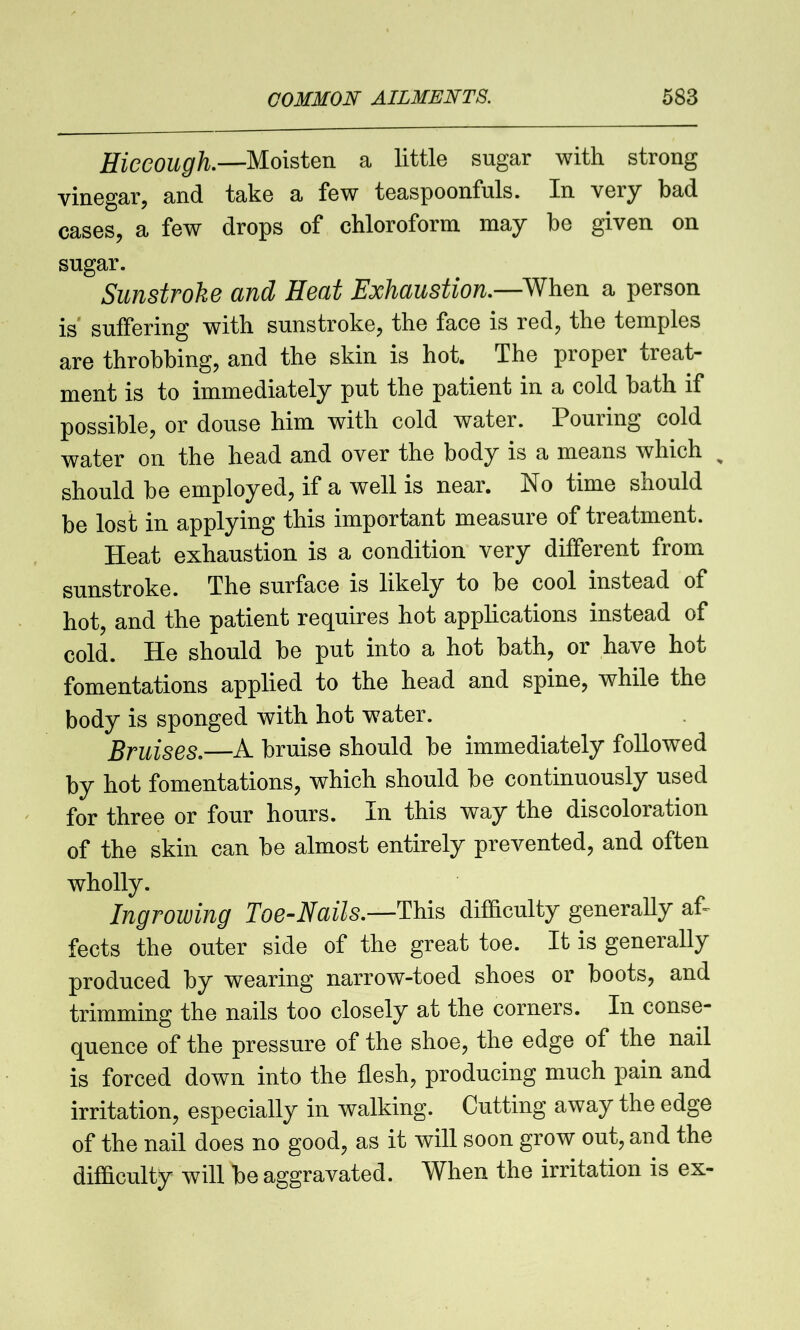 Hiccough.—Moisten a little sugar with strong vinegar, and take a few teaspoonfuls. In veiy bad cases, a few drops of chloroform may be given on sugar. Sunstroke and Heat Exhaustion.—When a person is suffering with sunstroke, the face is red, the temples are throbbing, and the skin is hot. The proper treat- ment is to immediately put the patient in a cold bath if possible, or douse him with cold water. Pouring cold water on the head and over the body is a means which % should be employed, if a well is near. No time should be lost in applying this important measure of treatment. Heat exhaustion is a condition very different from sunstroke. The surface is likely to be cool instead of hot, and the patient requires hot applications instead of cold. He should be put into a hot bath, or have hot fomentations applied to the head and spine, while the body is sponged with hot water. Bruises.—A bruise should be immediately followed by hot fomentations, which should be continuously used for three or four hours. In this way the discoloration of the skin can be almost entirely prevented, and often wholly. Ingrowing Toe-Nails.—This difficulty generally af- fects the outer side of the great toe. It is generally produced by wearing narrow-toed shoes or boots, and trimming the nails too closely at the corners. In conse- quence of the pressure of the shoe, the edge of the nail is forced down into the flesh, producing much pain and irritation, especially in walking. Cutting away the edge of the nail does no good, as it will soon grow out, and the difficulty will be aggravated. When the irritation is ex-