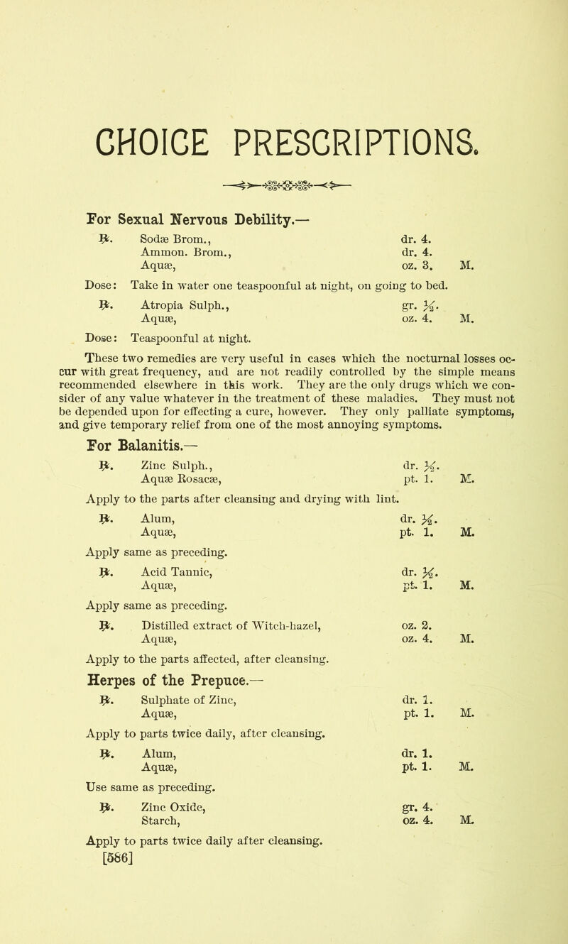 CHOICE PRESCRIPTIONS. For Sexual Nervous Debility.— I*. Sodae Brom., dr. 4. Ammon. Brom., dr. 4. Aquae, oz. 3. M. Dose: Take in water one teaspoonful at night, on going to bed. fy. Atropia Sulph., gr. Aquae, oz. 4. M. Dose: Teaspoonful at night. These two remedies are very useful in cases which the nocturnal losses oc- cur with great frequency, and are not readily controlled by the simple means recommended elsewhere in this work. They are the only drugs which we con- sider of any value whatever in the treatment of these maladies. They must not be depended upon for effecting a cure, however. They only palliate symptoms, and give temporary relief from one of the most annoying symptoms. For Balanitis.— 9?. Zinc Sulph., dr. Aquae Rosacae, pt. 1. Apply to the parts after cleansing and drying with lint. Alum, dr. Aquae, pt. 1. Apply same as preceding. Acid Tannic, dr. Aquae, pt. 1. Apply same as preceding. Distilled extract of Witch-hazel, oz. 2. Aquae, oz. 4. Apply to the parts affected, after cleansing. Herpes of the Prepuce.— 9?. Sulphate of Zinc, dr. 1. Aquae, pt. 1. Apply to parts twice daily, after cleansing. I*. Alum, dr. 1. Aquae, pt. 1. Use same as preceding. Zinc Oxide, gr. 4. Starch, oz. 4. Apply to parts twice daily after cleansing. [586] M. M. M. M. M. M. M.