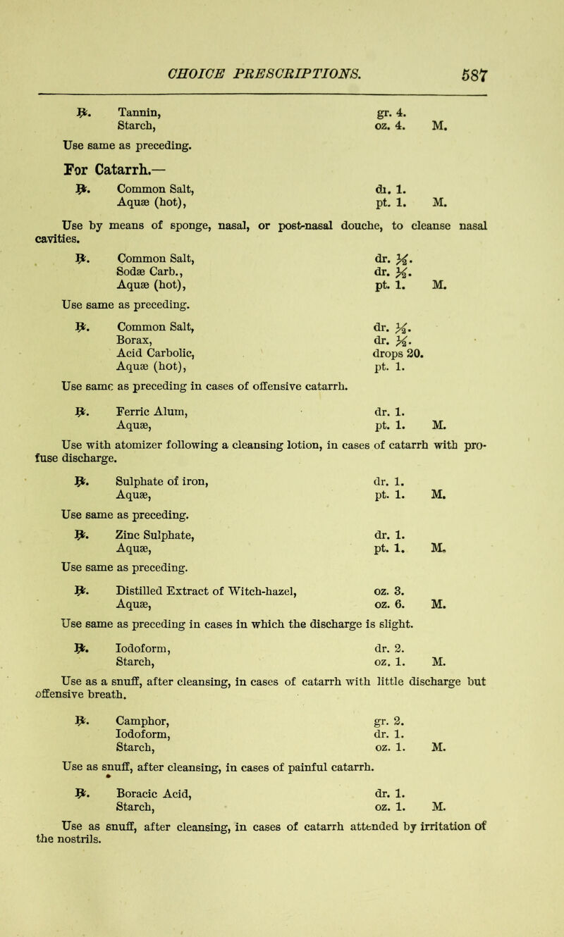 Jfr. Tannin, gr. 4. Starch, oz. 4. M. Use same as preceding. For Catarrh.— Common Salt, di. 1. Aquae (hot), pt. 1. M. Use by means of sponge, nasal, or post-nasal douche, to cleanse nasal cavities. Ijc. Common Salt, dr. Sodae Carb., dr. K- Aquae (hot), pt. 1. M. Use same as preceding. 1&. Common Salt, dr. X. Borax, dr. Acid Carbolic, drops 20. Aquae (hot), pt. 1. Use same as preceding in cases of offensive catarrh. fy. Ferric Alum, dr. 1. Aquae, pt. 1. M. Use with atomizer following a cleansing lotion, in cases of catarrh with pro- fuse discharge. Jfr. Sulphate of iron, dr. 1. Aquae, pt. 1. M. Use same as preceding. Jfc. Zinc Sulphate, dr. 1. Aquae, pt. 1. M„ Use same as preceding. Jfc. Distilled Extract of Witch-hazel, oz. 3. Aquae, oz. 6. M. Use same as preceding in cases in which the discharge is slight. Jfc. Iodoform, dr. 2. Starch, oz. 1. M. Use as a snuff, after cleansing, in cases of catarrh with little discharge but offensive breath. fy. Camphor, gr. 2. Iodoform, dr. 1. Starch, oz. 1. M. Use as snuff, after cleansing, in cases of painful catarrh. Boracic Acid, dr. 1. Starch, oz. 1. M. Use as snuff, after cleansing, in cases of catarrh attended by irritation of the nostrils.