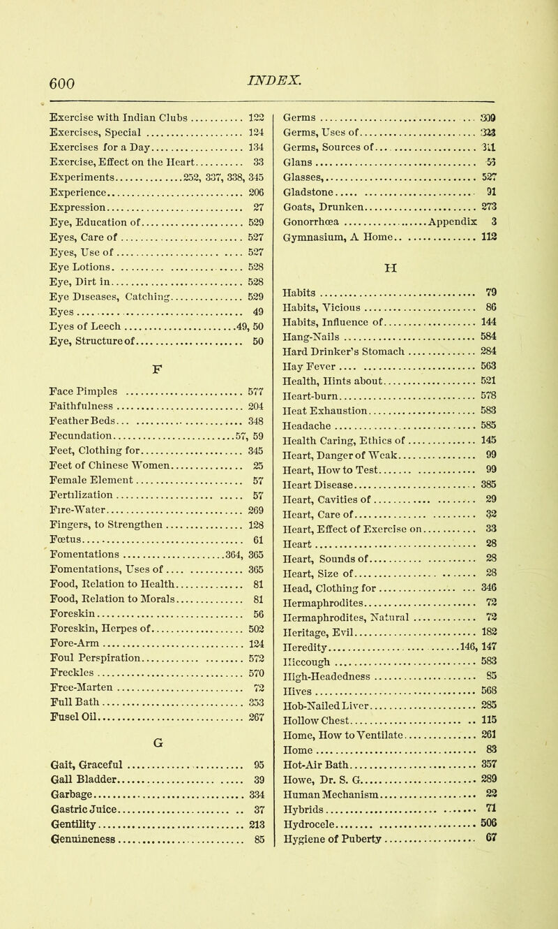 Exercise with Indian Clubs 122 Exercises, Special 124 Exercises for a Day 134 Exercise, Effect on the Heart 33 Experiments 252, 337, 338, 345 Experience 206 Expression 27 Eye, Education of 529 Eyes, Care of 527 Eyes, Use of 527 Eye Lotions 528 Eye, Dirt in 528 Eye Diseases, Catching 529 Eyes 49 Eyes of Leech 49, 50 Eye, Structure of 50 F Face Pimples 577 Faithfulness 204 Feather Beds 348 Fecundation 57, 59 Feet, Clothing for 345 Feet of Chinese Women 25 Female Element . 57 Fertilization 57 Fire-’Water 269 Fingers, to Strengthen 128 Foetus 61 Fomentations 364, 365 Fomentations, Uses of 365 Food, Delation to Health 81 Food, Relation to Morals 81 Foreskin 56 Foreskin, Herpes of 502 Fore-Arm 124 Foul Perspiration 572 Freckles 570 Free-Marten 72 Full Bath 353 Fusel Oil 267 G Gait, Graceful 95 Gall Bladder 39 Garbage 334 Gastric Juice 37 Gentility 213 Genuineness 85 Germs 309 Germs, Uses of 323 Germs, Sources of 311 Gians 53 Glasses, 527 Gladstone 91 Goats, Drunken 273 Gonorrhoea Appendix 3 Gymnasium, A Home 112 H Habits 79 Habits, Vicious 86 Habits, Influence of 144 Hang-Nails 584 Hard Drinker’s Stomach 284 Hay Fever 563 Health, Hints about 521 Heart-burn 578 Heat Exhaustion 583 Headache 585 Health Caring, Ethics of 145 Heart, Danger of Wcak 99 Heart, How to Test 99 Heart Disease 385 Heart, Cavities of 29 Heart, Care of 32 Heart, Effect of Exercise on 33 Heart 28 Heart, Sounds of 28 Heart, Size of 28 Head, Clothing for 346 Hermaphrodites 72 Hermaphrodites, Natural 72 Heritage, Evil 182 Heredity 146, 147 Hiccough 583 Iligh-Headedness 85 Hives 568 Hob-Nailed Liver 285 Hollow Chest 115 Home, How to Ventilate 261 Home 83 Hot-Air Bath 357 Howe, Dr. S. G 289 Human Mechanism 22 Hybrids 71 Hydrocele 506 Hygiene of Puberty 67