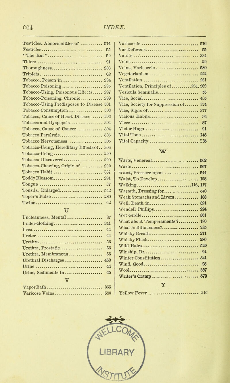 Testicles, Abnormalities of Testicles “The Rut” Thiers Thoroughness Triplets Tobacco, Poison in Tobacco Poisoning Tobacco-Using, Poisonous Effects Tobacco-Poisoning, Chronic Tobacco-Using Predisposes to Disease Tobacco Consumption Tobacco, Cause of Heart Disease Tobacco and Dyspepsia Tobacco, Cause of Cancer Tobacco Paralysis Tobacco Nervousness Tobacco-Using, Hereditary Effects of.. Tobacco-Using Tobacco Discovered.... Tobacco-Chewing, Origin of Tobacco Habit Toddy Blossom Tongue Tonsils, Enlarged Toper’s Pulse Twins u Unclcanness, Mental Under-clothing Urea Ureter Urethra Urethra, Prostatic Urethra, Membranous Urethral Discharges Urine Urine, Sediments in V VaporBath Varicose Veins — Varicocele 510 Vas Deferens 55 Vaults ... 334 Veins 29 Veins, Varicocele 580 Vegetarianism 224 Ventilation 261 Ventilation, Principles of 261, 262 Vesicula Seminalis 55 Vice, Social 405 Vice, Society for Suppression of 374 Vice, Signs of.... 377 Vicious Habits 86 Vices 87 Victor Hugo 91 Vital Tone 148 Vital Capacity 535 W Warts,Venereal 502 Warts 567 Waist, Pressure upon 544 Waist, To Develop ■ ... 128 Walking 116.117 Warmth, Dressing for 340 Weak Stomachs and Livers 188 Well, Death in 321 Wendell Phillips 224 Wet Girdle...... 361 What about Temperaments? 180 What is Biliousness? 235 Whisky Breath 271 Whisky Flush 280 Wild Hairs 529 Winship, Dr. 94 Winter Constitution 341 Wind, Good 98 Wool 337 Writer’s Cramp 579 Y Yellow Fever 310 514 55 59 91 203 62 294 295 297 299 301 303 303 304 304 OAp 305 306 290 290 292 551 281 37 542 280 62 87 341 44 44 56 56 56 460 44 45 355 580