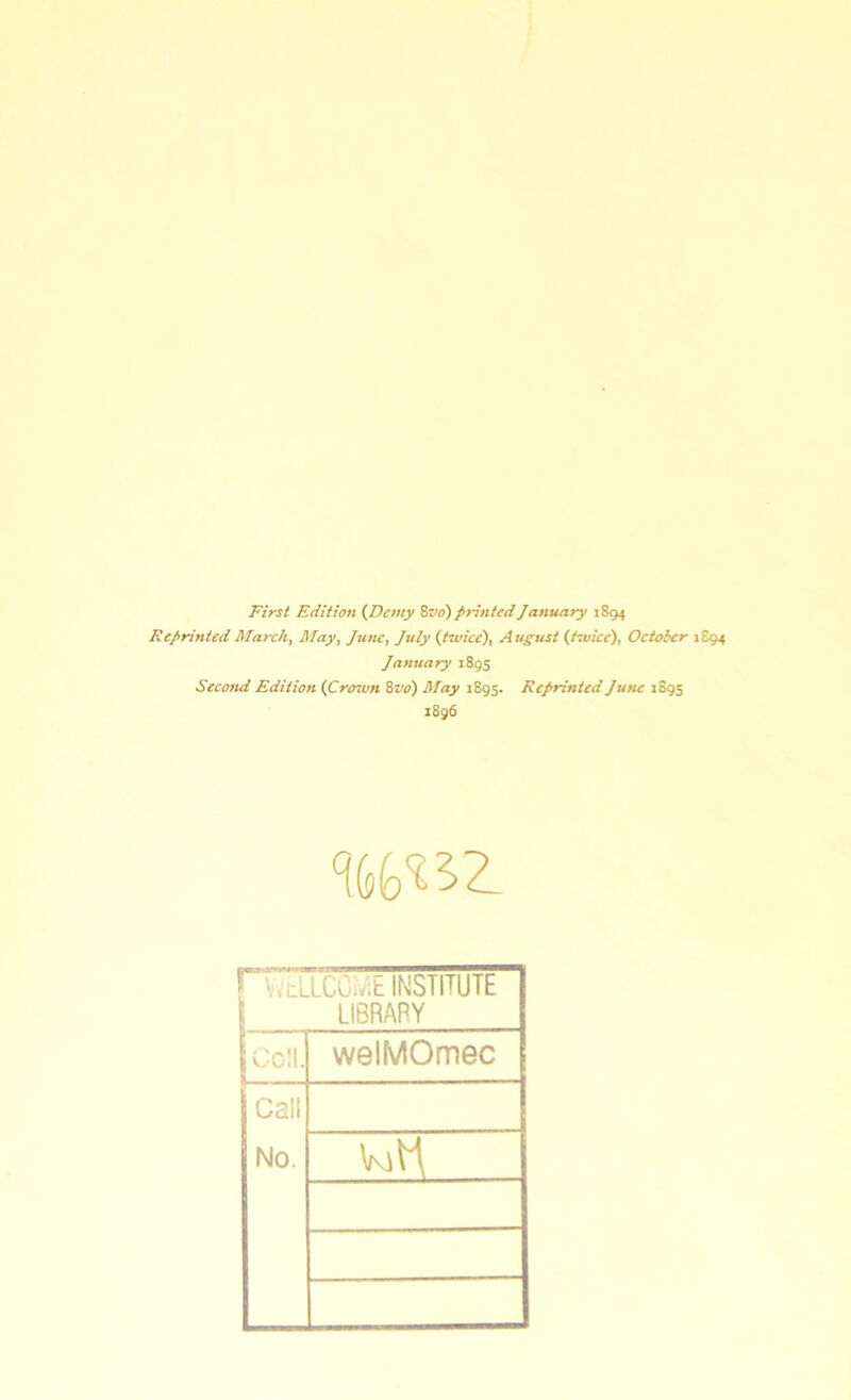First Edition (Demy 8 vo) printed January 1894 Reprinted March, May, June, July (twice), August (twice), October 1894 January 1895 Second Edition (Crown 8 vo) May 1895. Reprinted June 1895 1896 %to^Z v. cilCGiviE INSTITUTE LIBRARY Coll. welMOmec Call No.