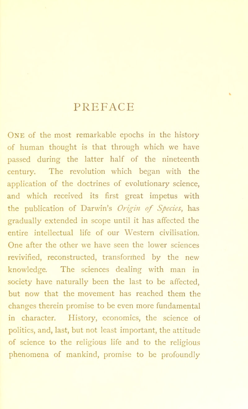 PREFACE One of the most remarkable epochs in the history of human thought is that through which we have passed during the latter half of the nineteenth century. The revolution which began with the application of the doctrines of evolutionary science, and which received its first great impetus with the publication of Darwin’s Origin of Species, has gradually extended in scope until it has affected the entire intellectual life of our Western civilisation. One after the other we have seen the lower sciences revivified, reconstructed, transformed by the new knowledge. The sciences dealing with man in society have naturally been the last to be affected, but now that the movement has reached them the changes therein promise to be even more fundamental in character. History, economics, the science of politics, and, last, but not least important, the attitude of science to the religious life and to the religious phenomena of mankind, promise to be profoundly