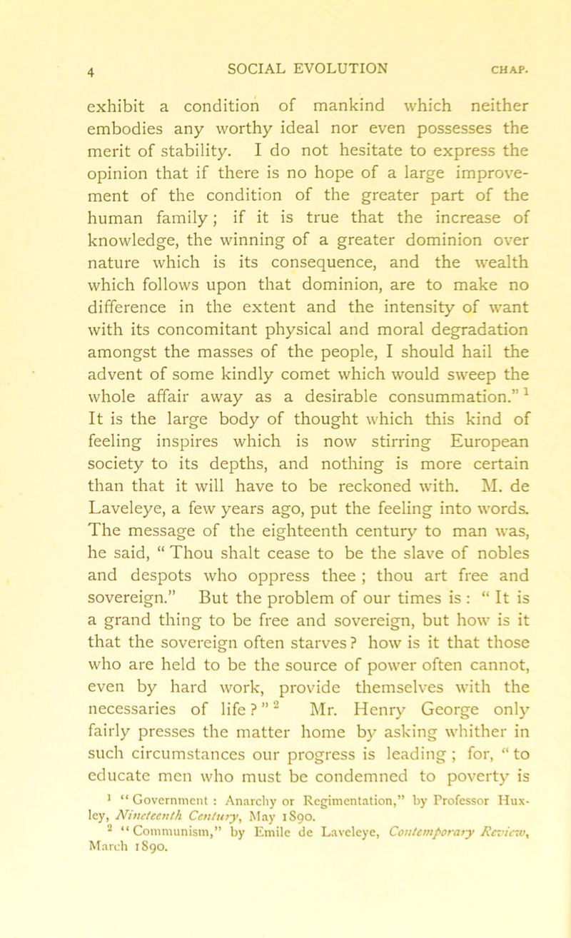 exhibit a condition of mankind which neither embodies any worthy ideal nor even possesses the merit of stability. I do not hesitate to express the opinion that if there is no hope of a large improve- ment of the condition of the greater part of the human family; if it is true that the increase of knowledge, the winning of a greater dominion over nature which is its consequence, and the wealth which follows upon that dominion, are to make no difference in the extent and the intensity of want with its concomitant physical and moral degradation amongst the masses of the people, I should hail the advent of some kindly comet which would sweep the whole affair away as a desirable consummation.”1 It is the large body of thought which this kind of feeling inspires which is now stirring European society to its depths, and nothing is more certain than that it will have to be reckoned with. M. de Laveleye, a few years ago, put the feeling into words. The message of the eighteenth century to man was, he said, “ Thou shalt cease to be the slave of nobles and despots who oppress thee ; thou art free and sovereign.” But the problem of our times is : “ It is a grand thing to be free and sovereign, but how is it that the sovereign often starves ? how is it that those who are held to be the source of power often cannot, even by hard work, provide themselves with the necessaries of life ? ”2 Mr. Henry George only fairly presses the matter home by asking whither in such circumstances our progress is leading; for, “to educate men who must be condemned to poverty is 1 “ Government : Anarchy or Regimentation,” by Professor Hux- ley, Nineteenth Century, May 1S90. 2 “Communism,” by Emile de Laveleye, Contemporary Review, March 1890.