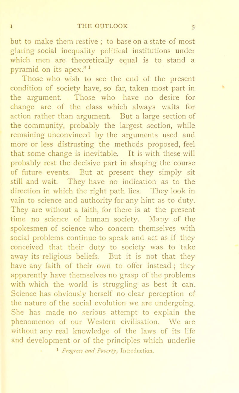 but to make them restive ; to base on a state of most glaring social inequality political institutions under which men are theoretically equal is to stand a pyramid on its apex.” 1 Those who wish to see the end of the present condition of society have, so far, taken most part in the argument. Those who have no desire for change are of the class which always waits for action rather than argument. But a large section of the community, probably the largest section, while remaining unconvinced by the arguments used and more or less distrusting the methods proposed, feel that some change is inevitable. It is with these will probably rest the decisive part in shaping the course of future events. But at present they simply sit still and wait. They have no indication as to the direction in which the right path lies. They look in vain to science and authority for any hint as to duty. They are without a faith, for there is at the present time no science of human society. Many of the spokesmen of science who concern themselves with social problems continue to speak and act as if they conceived that their duty to society was to take away its religious beliefs. But it is not that they have any faith of their own to offer instead ; they apparently have themselves no grasp of the problems with which the world is struggling as best it can. Science has obviously herself no clear perception of the nature of the social evolution we are undergoing. She has made no serious attempt to explain the phenomenon of our Western civilisation. We arc without any real knowledge of the laws of its life and development or of the principles which underlie 1 Progress and Poverty, Introduction.