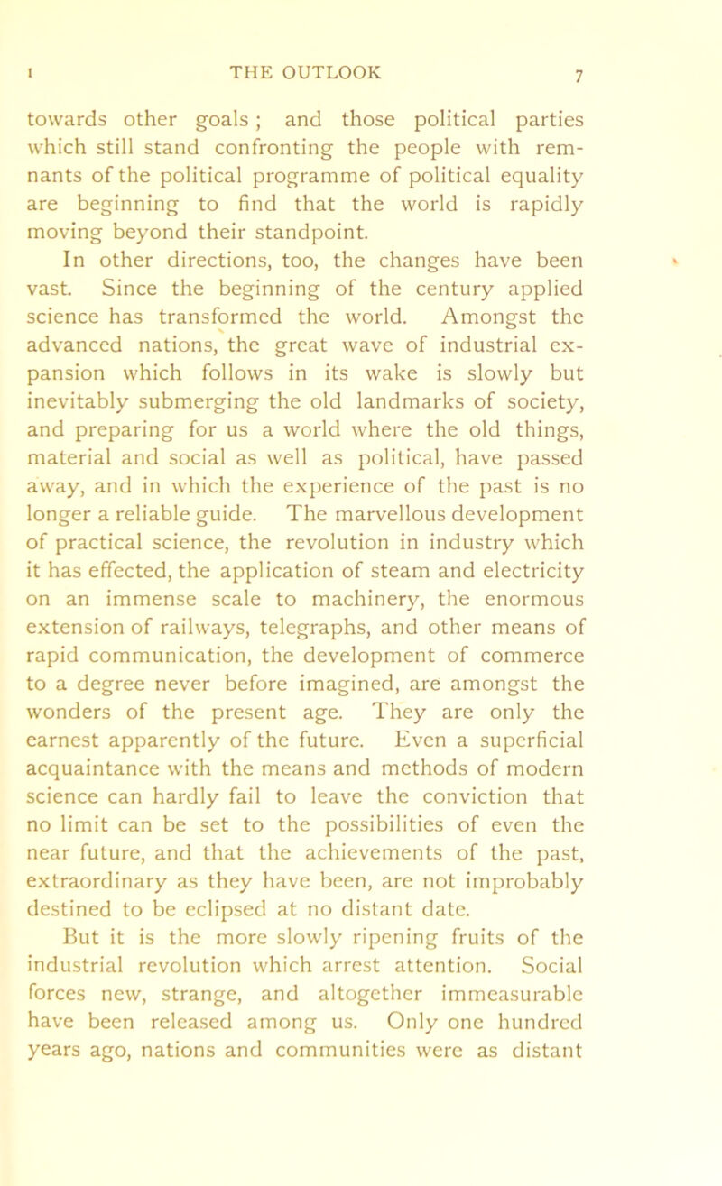 towards other goals; and those political parties which still stand confronting the people with rem- nants of the political programme of political equality are beginning to find that the world is rapidly moving beyond their standpoint. In other directions, too, the changes have been vast. Since the beginning of the century applied science has transformed the world. Amongst the advanced nations, the great wave of industrial ex- pansion which follows in its wake is slowly but inevitably submerging the old landmarks of society, and preparing for us a world where the old things, material and social as well as political, have passed away, and in which the experience of the past is no longer a reliable guide. The marvellous development of practical science, the revolution in industry which it has effected, the application of steam and electricity on an immense scale to machinery, the enormous extension of railways, telegraphs, and other means of rapid communication, the development of commerce to a degree never before imagined, are amongst the wonders of the present age. They are only the earnest apparently of the future. Even a superficial acquaintance with the means and methods of modern science can hardly fail to leave the conviction that no limit can be set to the possibilities of even the near future, and that the achievements of the past, extraordinary as they have been, are not improbably destined to be eclipsed at no distant date. But it is the more slowly ripening fruits of the industrial revolution which arrest attention. Social forces new, strange, and altogether immeasurable have been released among us. Only one hundred years ago, nations and communities were as distant