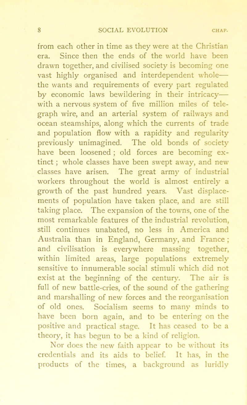 from each other in time as they were at the Christian era. Since then the ends of the world have been drawn together, and civilised society is becoming one vast highly organised and interdependent whole— the wants and requirements of every part regulated by economic laws bewildering in their intricacy— with a nervous system of five million miles of tele- graph wire, and an arterial system of railways and ocean steamships, along which the currents of trade and population flow with a rapidity and regularity previously unimagined. The old bonds of society have been loosened ; old forces are becoming ex- tinct ; whole classes have been swept away, and new classes have arisen. The great army of industrial workers throughout the world is almost entirely a growth of the past hundred years. Vast displace- ments of population have taken place, and are still taking place. The expansion of the towns, one of the most remarkable features of the industrial revolution, still continues unabated, no less in America and Australia than in England, Germany, and France ; and civilisation is everywhere massing together, within limited areas, large populations extremely sensitive to innumerable social stimuli which did not exist at the beginning of the century. The air is full of new battle-cries, of the sound of the gathering and marshalling of new forces and the reorganisation of old ones. Socialism seems to many minds to have been born again, and to be entering on the positive and practical stage. It has ceased to be a theory, it has begun to be a kind of religion. Nor docs the new faith appear to be without its credentials and its aids to belief. It has, in the products of the times, a background as luridly