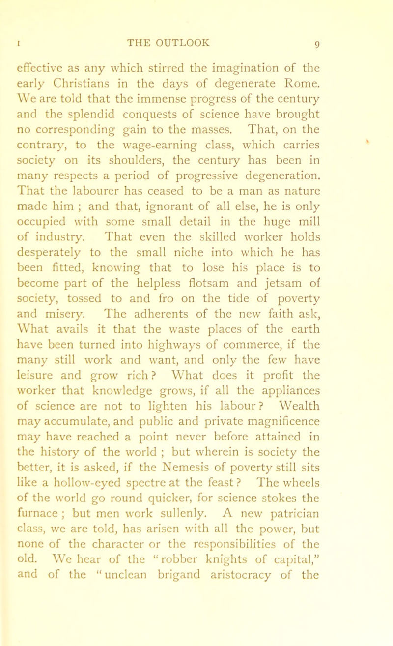 effective as any which stirred the imagination of the early Christians in the days of degenerate Rome. VVe are told that the immense progress of the century and the splendid conquests of science have brought no corresponding gain to the masses. That, on the contrary, to the wage-earning class, which carries society on its shoulders, the century has been in many respects a period of progressive degeneration. That the labourer has ceased to be a man as nature made him ; and that, ignorant of all else, he is only occupied with some small detail in the huge mill of industry. That even the skilled worker holds desperately to the small niche into which he has been fitted, knowing that to lose his place is to become part of the helpless flotsam and jetsam of society, tossed to and fro on the tide of poverty and misery. The adherents of the new faith ask, What avails it that the waste places of the earth have been turned into highways of commerce, if the many still work and want, and only the few have leisure and grow rich ? What does it profit the worker that knowledge grows, if all the appliances of science are not to lighten his labour ? Wealth may accumulate, and public and private magnificence may have reached a point never before attained in the history of the world ; but wherein is society the better, it is asked, if the Nemesis of poverty still sits like a hollow-eyed spectre at the feast ? The wheels of the world go round quicker, for science stokes the furnace ; but men work sullenly. A new patrician class, we are told, has arisen with all the power, but none of the character or the responsibilities of the old. We hear of the “robber knights of capital,” and of the “ unclean brigand aristocracy of the