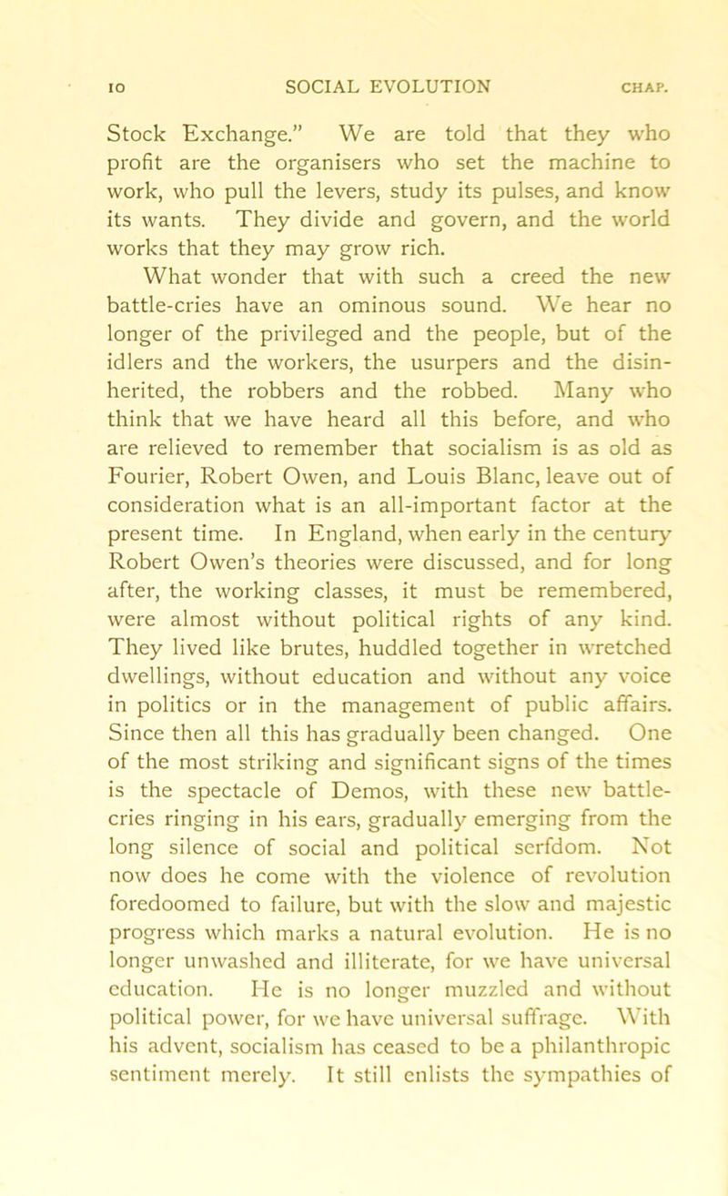 Stock Exchange.” We are told that they who profit are the organisers who set the machine to work, who pull the levers, study its pulses, and know its wants. They divide and govern, and the world works that they may grow rich. What wonder that with such a creed the new battle-cries have an ominous sound. We hear no longer of the privileged and the people, but of the idlers and the workers, the usurpers and the disin- herited, the robbers and the robbed. Many who think that we have heard all this before, and who are relieved to remember that socialism is as old as Fourier, Robert Owen, and Louis Blanc, leave out of consideration what is an all-important factor at the present time. In England, when early in the century Robert Owen’s theories were discussed, and for long after, the working classes, it must be remembered, were almost without political rights of any kind. They lived like brutes, huddled together in wretched dwellings, without education and without any voice in politics or in the management of public affairs. Since then all this has gradually been changed. One of the most striking and significant signs of the times is the spectacle of Demos, with these new battle- cries ringing in his ears, gradually emerging from the long silence of social and political serfdom. Not now does he come with the violence of revolution foredoomed to failure, but with the slow and majestic progress which marks a natural evolution. He is no longer unwashed and illiterate, for we have universal education. He is no longer muzzled and without political power, for we have universal suffrage. With his advent, socialism has ceased to be a philanthropic sentiment merely. It still enlists the sympathies of