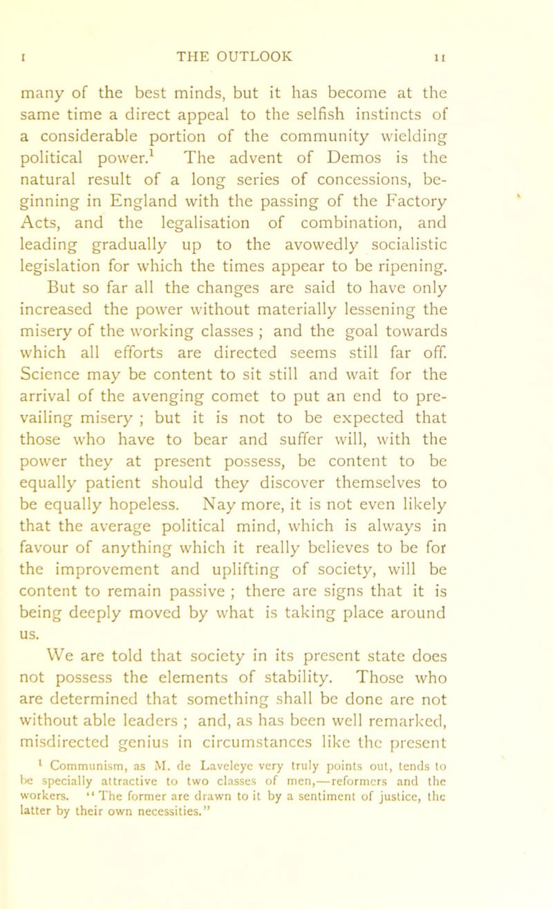 many of the best minds, but it has become at the same time a direct appeal to the selfish instincts of a considerable portion of the community wielding political power.1 The advent of Demos is the natural result of a long series of concessions, be- ginning in England with the passing of the Factory Acts, and the legalisation of combination, and leading gradually up to the avowedly socialistic legislation for which the times appear to be ripening. But so far all the changes are said to have only increased the power without materially lessening the misery of the working classes ; and the goal towards which all efforts are directed seems still far off. Science may be content to sit still and wait for the arrival of the avenging comet to put an end to pre- vailing misery ; but it is not to be expected that those who have to bear and suffer will, with the power they at present possess, be content to be equally patient should they discover themselves to be equally hopeless. Nay more, it is not even likely that the average political mind, which is always in favour of anything which it really believes to be for the improvement and uplifting of society, will be content to remain passive ; there are signs that it is being deeply moved by what is taking place around us. We are told that society in its present state does not possess the elements of stability. Those who are determined that something shall be done are not without able leaders ; and, as has been well remarked, misdirected genius in circumstances like the present 1 Communism, as M. de Laveleye very truly points out, tends to be specially attractive to two classes of men,—reformers and the workers. “ The former are drawn to it by a sentiment of justice, the latter by their own necessities.”
