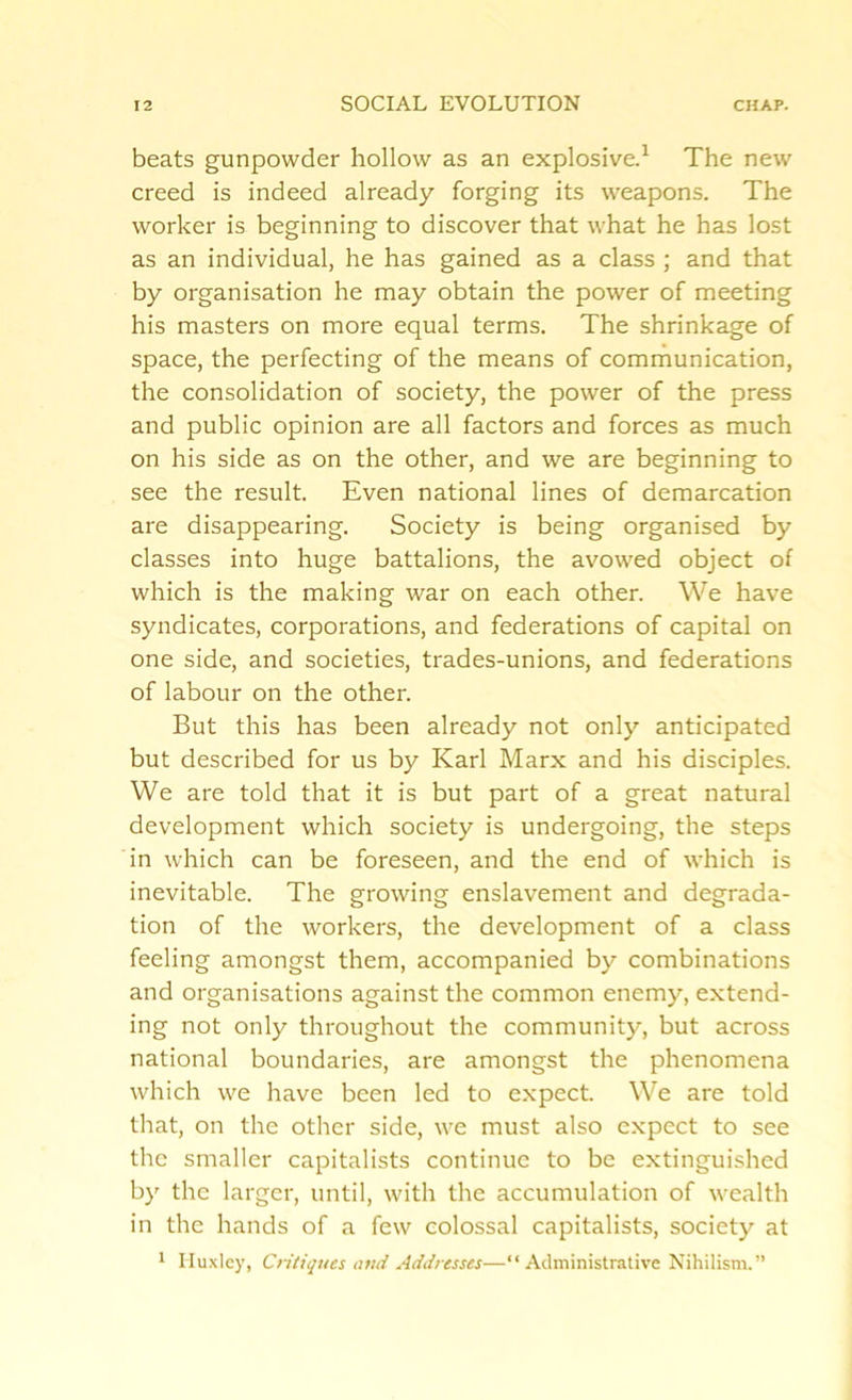 beats gunpowder hollow as an explosive.1 The new creed is indeed already forging its weapons. The worker is beginning to discover that what he has lost as an individual, he has gained as a class ; and that by organisation he may obtain the power of meeting his masters on more equal terms. The shrinkage of space, the perfecting of the means of communication, the consolidation of society, the power of the press and public opinion are all factors and forces as much on his side as on the other, and we are beginning to see the result. Even national lines of demarcation are disappearing. Society is being organised by classes into huge battalions, the avowed object of which is the making war on each other. We have syndicates, corporations, and federations of capital on one side, and societies, trades-unions, and federations of labour on the other. But this has been already not only anticipated but described for us by Karl Marx and his disciples. We are told that it is but part of a great natural development which society is undergoing, the steps in which can be foreseen, and the end of which is inevitable. The growing enslavement and degrada- tion of the workers, the development of a class feeling amongst them, accompanied by combinations and organisations against the common enemy, extend- ing not only throughout the community, but across national boundaries, are amongst the phenomena which we have been led to expect. We are told that, on the other side, we must also expect to see the smaller capitalists continue to be extinguished by the larger, until, with the accumulation of wealth in the hands of a few colossal capitalists, society at 1 Huxley, Critiques and Addresses—“Administrative Nihilism.”
