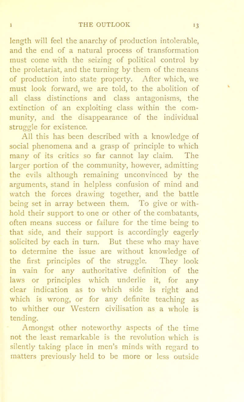 length will feel the anarchy of production intolerable, and the end of a natural process of transformation must come with the seizing of political control by the proletariat, and the turning by them of the means of production into state property. After which, we must look forward, we are told, to the abolition of all class distinctions and class antagonisms, the extinction of an exploiting class within the com- munity, and the disappearance of the individual struggle for existence. All this has been described with a knowledge of social phenomena and a grasp of principle to which many of its critics so far cannot lay claim. The larger portion of the community, however, admitting the evils although remaining unconvinced by the arguments, stand in helpless confusion of mind and watch the forces drawing together, and the battle being set in array between them. To give or with- hold their support to one or other of the combatants, often means success or failure for the time being to that side, and their support is accordingly eagerly solicited by each in turn. But these who may have to determine the issue are without knowledge of the first principles of the struggle. They look in vain for any authoritative definition of the laws or principles which underlie it, for any clear indication as to which side is right and which is wrong, or for any definite teaching as to whither our Western civilisation as a whole is tending. Amongst other noteworthy aspects of the time not the least remarkable is the revolution which is silently taking place in men’s minds with regard to matters previously held to be more or less outside