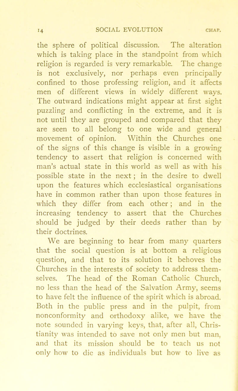the sphere of political discussion. The alteration which is taking place in the standpoint from which religion is regarded is very remarkable. The change is not exclusively, nor perhaps even principally confined to those professing religion, and it affects men of different views in widely different ways. The outward indications might appear at first sight puzzling and conflicting in the extreme, and it is not until they are grouped and compared that they are seen to all belong to one wide and general movement of opinion. Within the Churches one of the signs of this change is visible in a growing tendency to assert that religion is concerned with man’s actual state in this world as well as with his possible state in the next; in the desire to dwell upon the features which ecclesiastical organisations have in common rather than upon those features in which they differ from each other; and in the increasing tendency to assert that the Churches should be judged by their deeds rather than by their doctrines. We are beginning to hear from many quarters that the social question is at bottom a religious question, and that to its solution it behoves the Churches in the interests of society to address them- selves. The head of the Roman Catholic Church, no less than the head of the Salvation Army, seems to have felt the influence of the spirit which is abroad. Both in the public press and in the pulpit, from nonconformity and orthodoxy alike, we have the note sounded in varying keys, that, after all, Chris- tianity was intended to save not only men but man. and that its mission should be to teach us not only how to die as individuals but how to live as