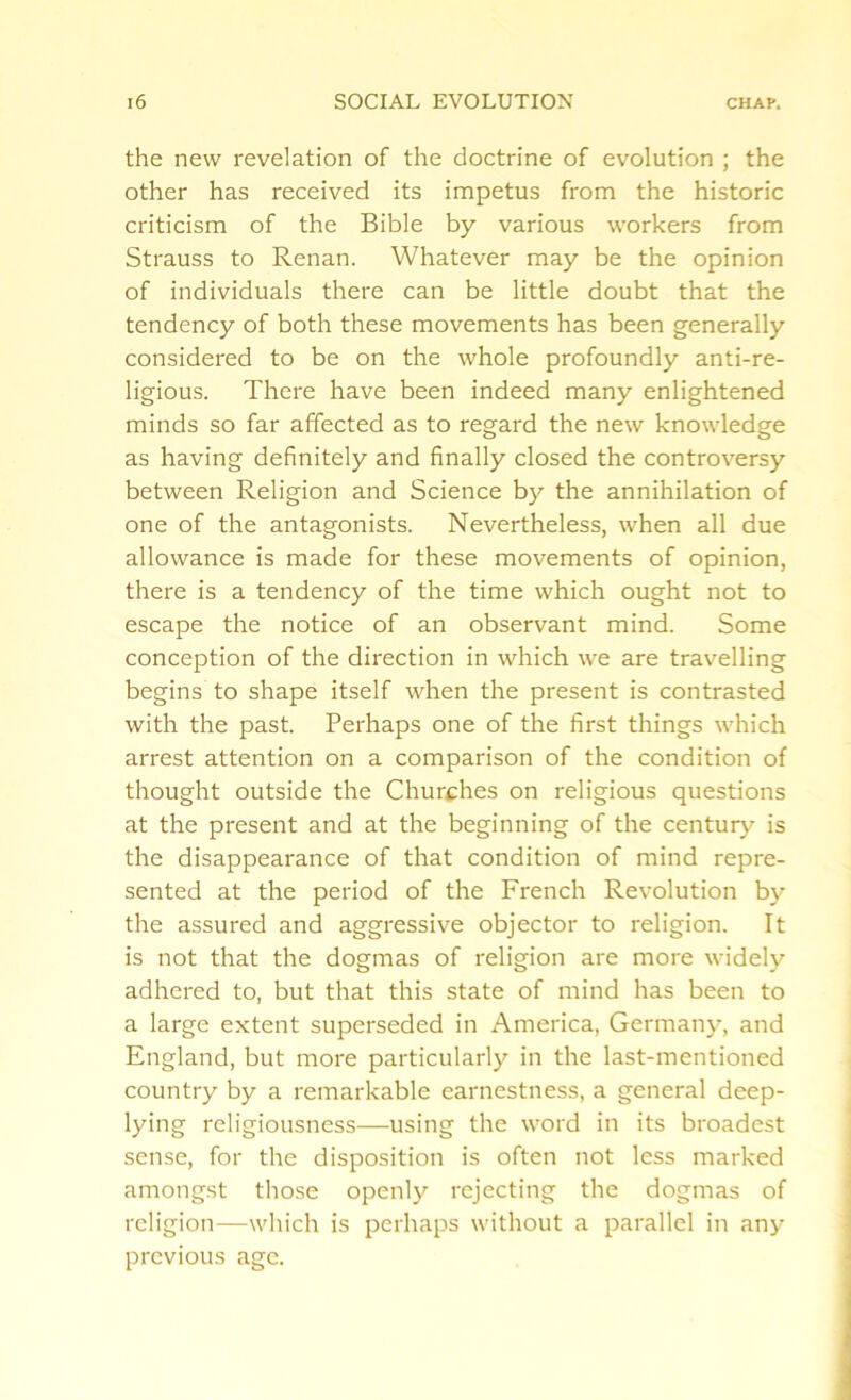 the new revelation of the doctrine of evolution ; the other has received its impetus from the historic criticism of the Bible by various workers from Strauss to Renan. Whatever may be the opinion of individuals there can be little doubt that the tendency of both these movements has been generally considered to be on the whole profoundly anti-re- ligious. There have been indeed many enlightened minds so far affected as to regard the new knowledge as having definitely and finally closed the controversy between Religion and Science by the annihilation of one of the antagonists. Nevertheless, when all due allowance is made for these movements of opinion, there is a tendency of the time which ought not to escape the notice of an observant mind. Some conception of the direction in which we are travelling begins to shape itself when the present is contrasted with the past. Perhaps one of the first things which arrest attention on a comparison of the condition of thought outside the Churches on religious questions at the present and at the beginning of the century is the disappearance of that condition of mind repre- sented at the period of the French Revolution by the assured and aggressive objector to religion. It is not that the dogmas of religion are more widely adhered to, but that this state of mind has been to a large extent superseded in America, Germany, and England, but more particularly in the last-mentioned country by a remarkable earnestness, a general deep- lying religiousness—using the word in its broadest sense, for the disposition is often not less marked amongst those openly rejecting the dogmas of religion—which is perhaps without a parallel in any previous age.