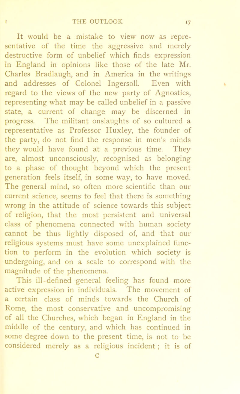 It would be a mistake to view now as repre- sentative of the time the aggressive and merely destructive form of unbelief which finds expression in England in opinions like those of the late Mr. Charles Bradlaugh, and in America in the writings and addresses of Colonel Ingersoll. Even with regard to the views of the new party of Agnostics, representing what may be called unbelief in a passive state, a current of change may be discerned in progress. The militant onslaughts of so cultured a representative as Professor Huxley, the founder of the party, do not find the response in men’s minds they would have found at a previous time. They are, almost unconsciously, recognised as belonging to a phase of thought beyond which the present generation feels itself, in some way, to have moved. The general mind, so often more scientific than our current science, seems to feel that there is something wrong in the attitude of science towards this subject of religion, that the most persistent and universal class of phenomena connected with human society cannot be thus lightly disposed of, and that our religious systems must have some unexplained func- tion to perform in the evolution which society is undergoing, and on a scale to correspond with the magnitude of the phenomena. This ill-defined general feeling has found more active expression in individuals. The movement of a certain class of minds towards the Church of Rome, the most conservative and uncompromising of all the Churches, which began in England in the middle of the century, and which has continued in some degree down to the present time, is not to be considered merely as a religious incident ; it is of C