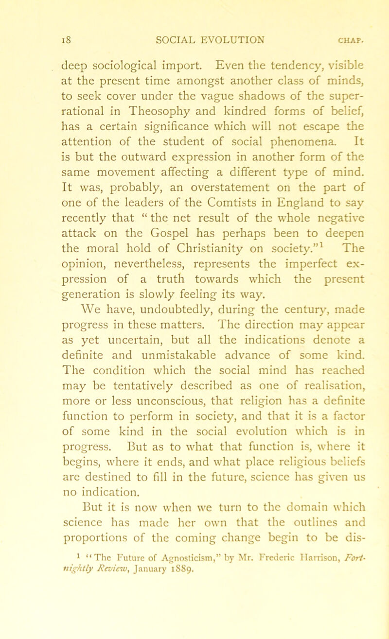 deep sociological import. Even the tendency, visible at the present time amongst another class of minds, to seek cover under the vague shadows of the super- rational in Theosophy and kindred forms of belief, has a certain significance which will not escape the attention of the student of social phenomena. It is but the outward expression in another form of the same movement affecting a different type of mind. It was, probably, an overstatement on the part of one of the leaders of the Comtists in England to say recently that “ the net result of the whole negative attack on the Gospel has perhaps been to deepen the moral hold of Christianity on society.”1 The opinion, nevertheless, represents the imperfect ex- pression of a truth towards which the present generation is slowly feeling its way. We have, undoubtedly, during the century, made progress in these matters. The direction may appear as yet uncertain, but all the indications denote a definite and unmistakable advance of some kind. The condition which the social mind has reached may be tentatively described as one of realisation, more or less unconscious, that religion has a definite function to perform in society, and that it is a factor of some kind in the social evolution which is in progress. But as to what that function is, where it begins, where it ends, and what place religious beliefs are destined to fill in the future, science has given us no indication. But it is now when we turn to the domain which science has made her own that the outlines and proportions of the coming change begin to be dis- 1 “The Future of Agnosticism,” by Mr. Frederic Harrison, Fort- nightly Review, January 18S9.