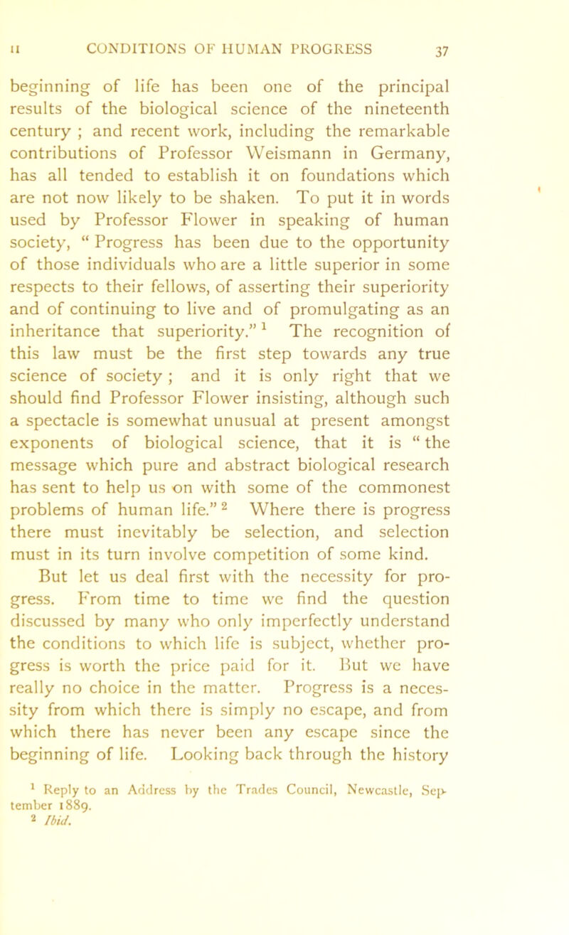 beginning of life has been one of the principal results of the biological science of the nineteenth century ; and recent work, including the remarkable contributions of Professor Weismann in Germany, has all tended to establish it on foundations which are not now likely to be shaken. To put it in words used by Professor Flower in speaking of human society, “ Progress has been due to the opportunity of those individuals who are a little superior in some respects to their fellows, of asserting their superiority and of continuing to live and of promulgating as an inheritance that superiority.”1 The recognition of this law must be the first step towards any true science of society; and it is only right that we should find Professor Flower insisting, although such a spectacle is somewhat unusual at present amongst exponents of biological science, that it is “ the message which pure and abstract biological research has sent to help us on with some of the commonest problems of human life.” 2 Where there is progress there must inevitably be selection, and selection must in its turn involve competition of some kind. But let us deal first with the necessity for pro- gress. P'rom time to time we find the question discussed by many who only imperfectly understand the conditions to which life is subject, whether pro- gress is worth the price paid for it. But we have really no choice in the matter. Progress is a neces- sity from which there is simply no escape, and from which there has never been any escape since the beginning of life. Looking back through the history 1 Reply to an Address by the Trades Council, Newcastle, Sep- tember 1889. 2 Ibid.