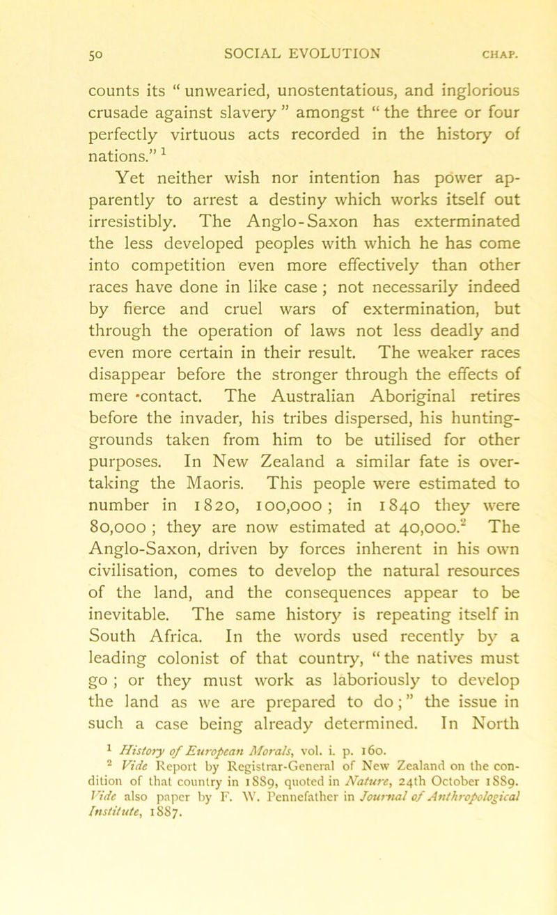 counts its “ unwearied, unostentatious, and inglorious crusade against slavery ” amongst “ the three or four perfectly virtuous acts recorded in the history of nations.” 1 Yet neither wish nor intention has power ap- parently to arrest a destiny which works itself out irresistibly. The Anglo-Saxon has exterminated the less developed peoples with which he has come into competition even more effectively than other races have done in like case ; not necessarily indeed by fierce and cruel wars of extermination, but through the operation of laws not less deadly and even more certain in their result. The weaker races disappear before the stronger through the effects of mere -contact. The Australian Aboriginal retires before the invader, his tribes dispersed, his hunting- grounds taken from him to be utilised for other purposes. In New Zealand a similar fate is over- taking the Maoris. This people were estimated to number in 1820, 100,000; in 1840 they were 80,000 ; they are now estimated at 40,000.” The Anglo-Saxon, driven by forces inherent in his own civilisation, comes to develop the natural resources of the land, and the consequences appear to be inevitable. The same history is repeating itself in South Africa. In the words used recently by a leading colonist of that country, “ the natives must go ; or they must work as laboriously to develop the land as we are prepared to do; ” the issue in such a case being already determined. In North 1 History of European Morals, vol. i. p. 160. 2 Vide Report by Registrar-General of New Zealand on the con- dition of that country in 1889, quoted in Nature, 24th October 1S89. Vide also paper by F. W. Pennefather in Journal of Anthropological Institute, 1887.