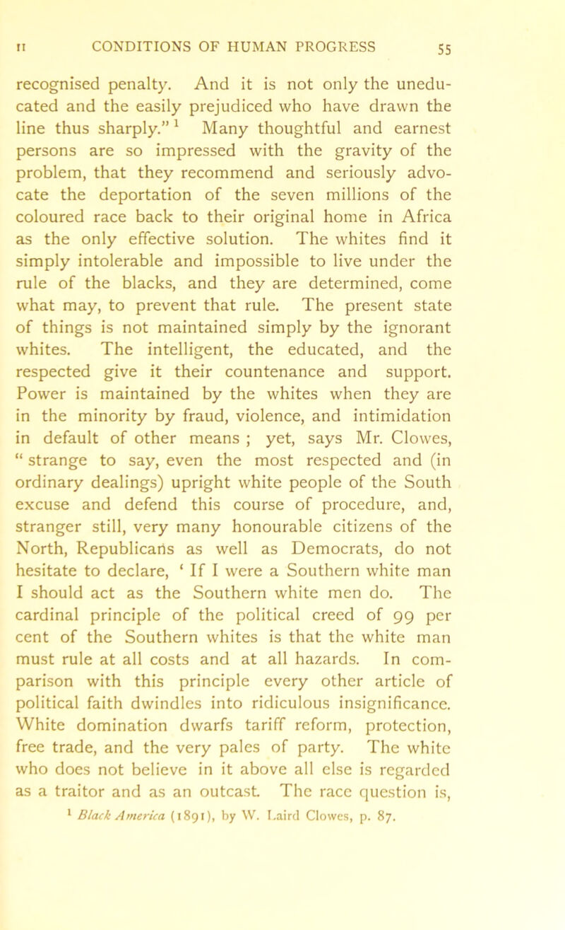 recognised penalty. And it is not only the unedu- cated and the easily prejudiced who have drawn the line thus sharply.” 1 Many thoughtful and earnest persons are so impressed with the gravity of the problem, that they recommend and seriously advo- cate the deportation of the seven millions of the coloured race back to their original home in Africa as the only effective solution. The whites find it simply intolerable and impossible to live under the rule of the blacks, and they are determined, come what may, to prevent that rule. The present state of things is not maintained simply by the ignorant whites. The intelligent, the educated, and the respected give it their countenance and support. Power is maintained by the whites when they are in the minority by fraud, violence, and intimidation in default of other means ; yet, says Mr. Clowes, “ strange to say, even the most respected and (in ordinary dealings) upright white people of the South excuse and defend this course of procedure, and, stranger still, very many honourable citizens of the North, Republicans as well as Democrats, do not hesitate to declare, ‘ If I were a Southern white man I should act as the Southern white men do. The cardinal principle of the political creed of 99 per cent of the Southern whites is that the white man must rule at all costs and at all hazards. In com- parison with this principle every other article of political faith dwindles into ridiculous insignificance. White domination dwarfs tariff reform, protection, free trade, and the very pales of party. The white who does not believe in it above all else is regarded as a traitor and as an outcast The race question is,