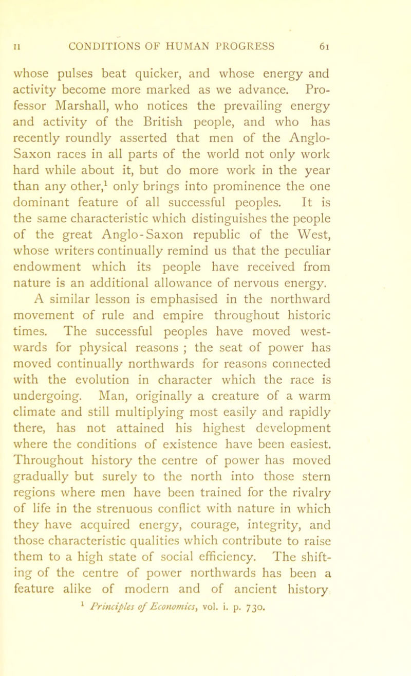 whose pulses beat quicker, and whose energy and activity become more marked as we advance. Pro- fessor Marshall, who notices the prevailing energy and activity of the British people, and who has recently roundly asserted that men of the Anglo- Saxon races in all parts of the world not only work hard while about it, but do more work in the year than any other,1 only brings into prominence the one dominant feature of all successful peoples. It is the same characteristic which distinguishes the people of the great Anglo-Saxon republic of the West, whose writers continually remind us that the peculiar endowment which its people have received from nature is an additional allowance of nervous energy. A similar lesson is emphasised in the northward movement of rule and empire throughout historic times. The successful peoples have moved west- wards for physical reasons ; the seat of power has moved continually northwards for reasons connected with the evolution in character which the race is undergoing. Man, originally a creature of a warm climate and still multiplying most easily and rapidly there, has not attained his highest development where the conditions of existence have been easiest. Throughout history the centre of power has moved gradually but surely to the north into those stern regions where men have been trained for the rivalry of life in the strenuous conflict with nature in which they have acquired energy, courage, integrity, and those characteristic qualities which contribute to raise them to a high state of social efficiency. The shift- ing of the centre of power northwards has been a feature alike of modern and of ancient history