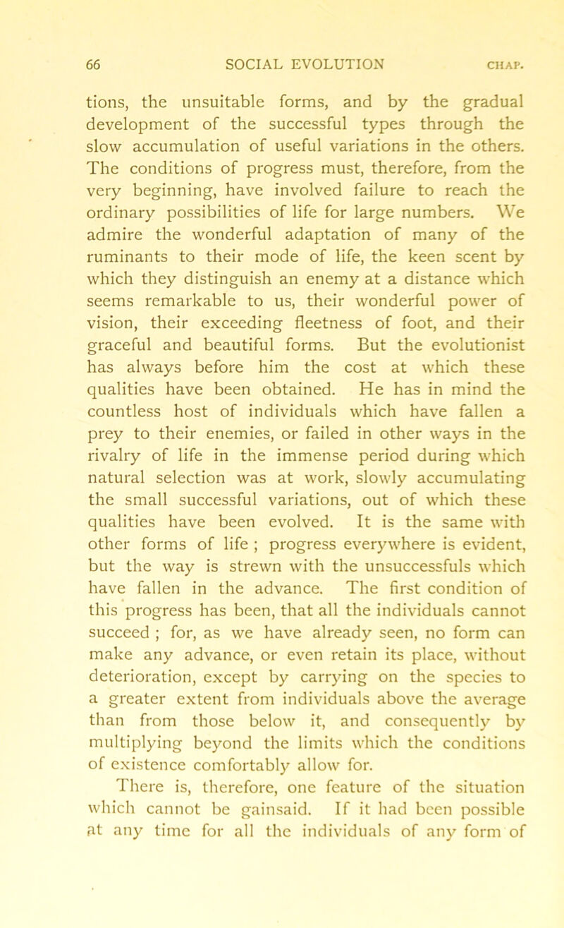 tions, the unsuitable forms, and by the gradual development of the successful types through the slow accumulation of useful variations in the others. The conditions of progress must, therefore, from the very beginning, have involved failure to reach the ordinary possibilities of life for large numbers. We admire the wonderful adaptation of many of the ruminants to their mode of life, the keen scent by which they distinguish an enemy at a distance which seems remarkable to us, their wonderful power of vision, their exceeding fleetness of foot, and their graceful and beautiful forms. But the evolutionist has always before him the cost at which these qualities have been obtained. He has in mind the countless host of individuals which have fallen a prey to their enemies, or failed in other ways in the rivalry of life in the immense period during which natural selection was at work, slowly accumulating the small successful variations, out of which these qualities have been evolved. It is the same with other forms of life ; progress everywhere is evident, but the way is strewn with the unsuccessfuls which have fallen in the advance. The first condition of this progress has been, that all the individuals cannot succeed ; for, as we have already seen, no form can make any advance, or even retain its place, without deterioration, except by carrying on the species to a greater extent from individuals above the average than from those below it, and consequently by multiplying beyond the limits which the conditions of existence comfortably allow for. There is, therefore, one feature of the situation which cannot be gainsaid. If it had been possible at any time for all the individuals of any form of