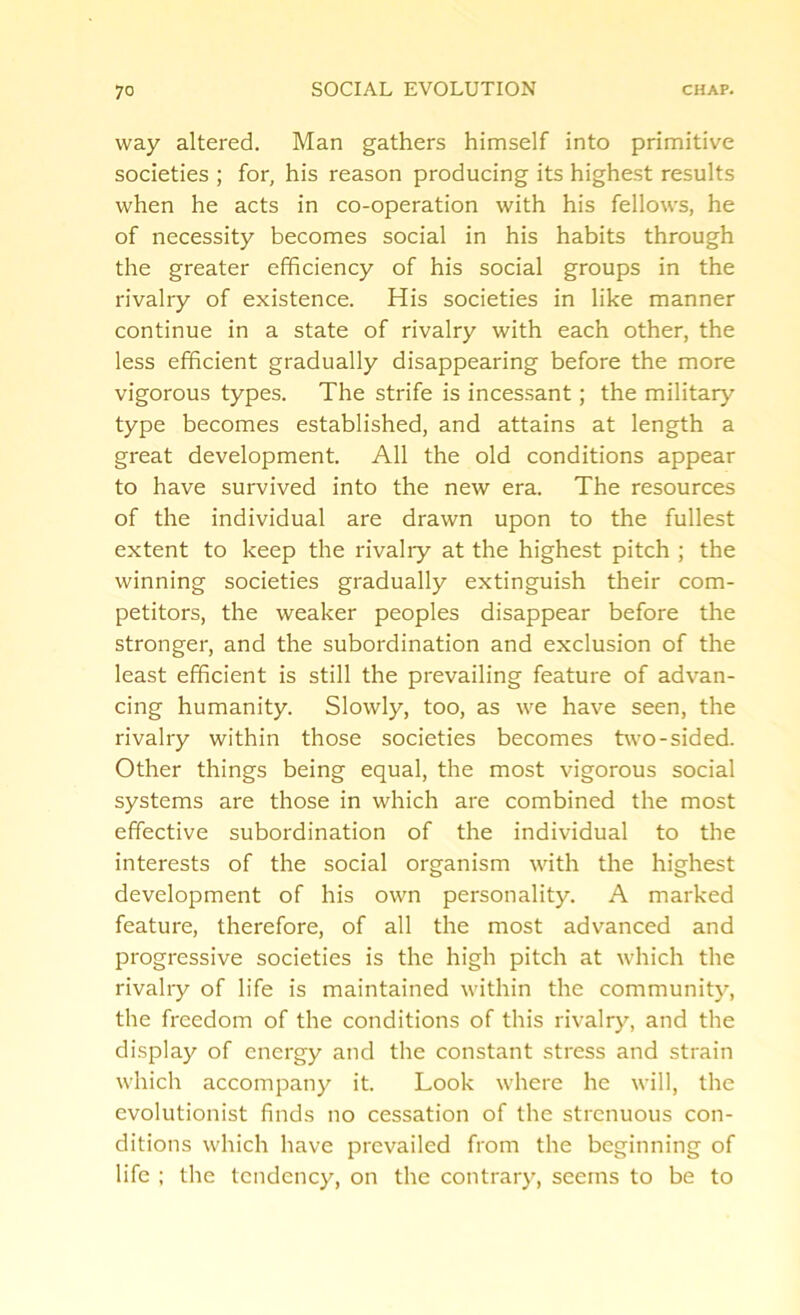 way altered. Man gathers himself into primitive societies ; for, his reason producing its highest results when he acts in co-operation with his fellows, he of necessity becomes social in his habits through the greater efficiency of his social groups in the rivalry of existence. His societies in like manner continue in a state of rivalry with each other, the less efficient gradually disappearing before the more vigorous types. The strife is incessant; the military type becomes established, and attains at length a great development. All the old conditions appear to have survived into the new era. The resources of the individual are drawn upon to the fullest extent to keep the rivalry at the highest pitch ; the winning societies gradually extinguish their com- petitors, the weaker peoples disappear before the stronger, and the subordination and exclusion of the least efficient is still the prevailing feature of advan- cing humanity. Slowly, too, as we have seen, the rivalry within those societies becomes two-sided. Other things being equal, the most vigorous social systems are those in which are combined the most effective subordination of the individual to the interests of the social organism with the highest development of his own personality. A marked feature, therefore, of all the most advanced and progressive societies is the high pitch at which the rivalry of life is maintained within the community, the freedom of the conditions of this rivalry, and the display of energy and the constant stress and strain which accompany it. Look where he will, the evolutionist finds no cessation of the strenuous con- ditions which have prevailed from the beginning of life ; the tendency, on the contrary, seems to be to